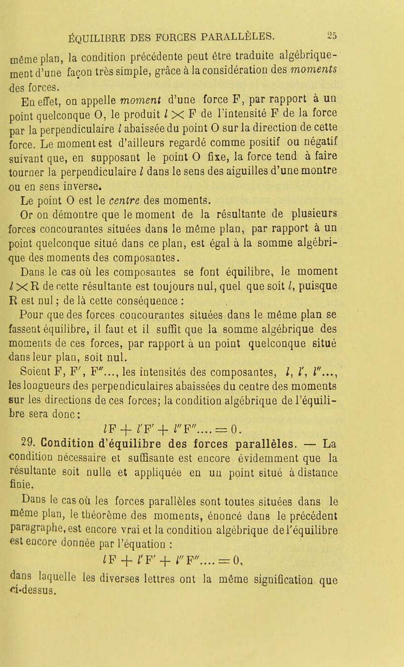 môme plan, la condition précédente peut être traduite algébrique- ment d'une façon très simple, grâce à la considération des moments des forces. En effet, on appelle moment d'une force F, par rapport à un point quelconque 0, le produit ^ X F de l'intensité F de la force par la perpendiculaire / abaissée du point 0 sur la direction de cette force. Le moment est d'ailleurs regardé comme positif ou négatif suivant que, en supposant le point 0 fixe, la force tend à faire tourner la perpendiculaire l dans le sens des aiguilles d'une montre ou en sens inverse. Le point 0 est le centre des moments. Or on démontre que le moment de la résultante de plusieurs forces concourantes situées dans le même plan, par rapport à un point quelconque situé dans ce plan, est égal à la somme algébri- que des moments des composantes. Dans le cas où les composantes se font équilibre, le moment i XR de cette résultante est toujours nul, quel que soit l, puisque R est nul ; de là cette conséquence : Pour que des forces concourantes situées dans le même plan se fassent équilibre, il faut et il suffit que la somme algébrique des moments de ces forces, par rapport à un point quelconque situé dans leur plan, soit nul. Soient F, F', F..., les intensités des composantes, l, l\ T..., les longueurs des perpendiculaires abaissées du centre des moments sur les directions de ces forces; la condition algébrique de l'équili- bre sera donc : ZF + rF'+ rp.... = o. 29. Condition d'équilibre des forces parallèles. — La condition nécessaire et suffisante est encore évidemment que la résultante soit nulle et appliquée en un point situé à distance finie. Dans le cas où les forces parallèles sont toutes situées dans le même plan, le théorème des moments, énoncé dans le précédent paragraphe,est encore vrai et la condition algébrique del'équilibre est encore donnée par l'équation : ^P-j-/'F'+rF.... = 0, dans laquelle les diverses lettres ont la même signification que d-dessus.