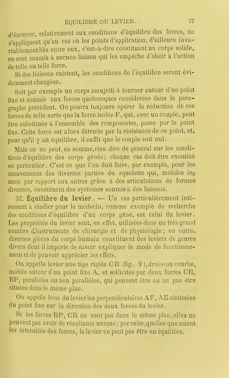 d'énoncer, relativement aux conditions d'équilibre des forces, ne s'appliquent qu'au cas où les points d'application, d'ailleurs inva- riablement liés entre eux, c'est-à-dire constituant un corps solide, ne sont soumis à aucune liaison qui les empêche d'obéir à l'action de telle ou telle force. Si des liaisons existent, les conditions de l'équilibre seront évi- demment changées. Soit par exemple un corps assujetti à tourner autour d'un point fixe et soumis aux forces quelconques considérées dans le para- graphe précédent. On pourra toujours opérer la réduction de ces forces de telle sorte que la force isolée F, qui, avec un couple, peut être substituée à l'ensemble des composantes, passe par le point fixe. Cette force est alors détruite par la résistance de ce point, et, pour qu'il y ait équilibre, il suffit que le couple soit nul. Mais on ne peut, en somme,rien dire de général sur les condi- tions d'équilibre des corps gênés; chaque cas doit être examiné en particulier. C'est ce que l'on doit faire, par exemple, pour les mouvements des diverses parties du squelette qui, mobiles les unes par rapport aux autres grâce à des articulations de formes diverses, constituent des systèmes soumis à des liaisons. 32. Équilibre du levier. — Un cas particulièrement inté- ressant à étudier pour le médecin, comme exemple de recherche des conditions d'équilibre d'un corps gêné, est celui du levier. Les propriétés du levier sont, en effet, utilisées dans un très grand nombre djinstruments de chirurgie et de physiologie ; en outre, diverses pièces du corps humain constituent des leviers de genres divers dont il importe de savoir expliquer le mode de fonctionne- ment et de pouvoir apprécier les effets. On appelle levier une tige rigide CB (fig. 9 ), droite ou courbe, mobile autour d'un point fixe A, et sollicitée par deux forces CR, BP, parallèles ou non parallèles, qui peuvent être ou ne pas être situées dans le môme plan. On appelle bras du levier les perpendiculaires AF, AE abaissées du point fixe sur la direction des deux forces du levier. Si les forces BP, CR ne sont pas dans le môme plan,elles ne peuvent pas avoir de résaltaule unique ; par suite,quelles que soient les intensités des forces, lelevier nepeut pas être en équilibre.