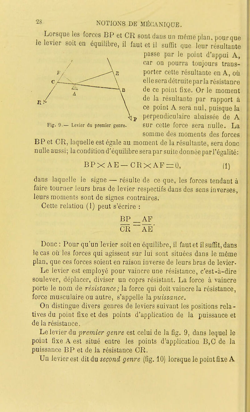 Lorsque les forces BP et CR sont dans un même plan, pourque le levier sou en équilibre, il faut et il suffit que leur résultante passe pur le point d'appui A, /' \ f.ar on pourra toujours traos- F/ ^^^^^.^-As porter cette résultante en A, où c/—X^::::;;''''''^ \ elleseradétruiteparla résistance de ce point fixe. Or le moment de la résultante par rapport à ce point A sera nul, puisque la perpendiculaire abaissée de A Pig. 9.— Levier du premier genre. BUr cette force sera Rulle. La somme des moments des forces BP et OR, laquelle est égale au moment de la résultante, sera donc nulle aussi; la condition d'équilibre sera par suite donnée par l'égalité: BPX AE—ORXAF=:0, (1) dans laquelle le signe — résulte de ce que, les forces tendant à faire tourner leurs bras de levier respectifs dans des sens inverses, leurs moments sont de signes contraires. Oette relation (1) peut s'écrire : BP_AF or~ae' Donc: Pour qu'un levier soit en équilibre, il faut et il suffit, dans le cas où les forces qui agissent sur lui sont situées dans le même plan, que ces forces soient en raison inverse de leurs bras de levier- Le levier est employé pour vaincre une résistance, c'est-à-dire soulever, déplacer, diviser un coprs résistant. La force à vaincre porte le nom de résistance; la force qui doit vaincre la résistance, force musculaire ou autre, s'appelle Isi.'puissance. On distingue divers genres de leviers suivant les positions rela- tives du point fixe et des points d'application de la puissance et de la résistance. Le levier du premier genre est celui de la fîg. 9, dans lequel le point fixe A est situé entre les points d'application B,0 de la puissance BP et de la résistance OR. Un levier est dit du seront? genre (Dg. 10) lorsque le point fixe A