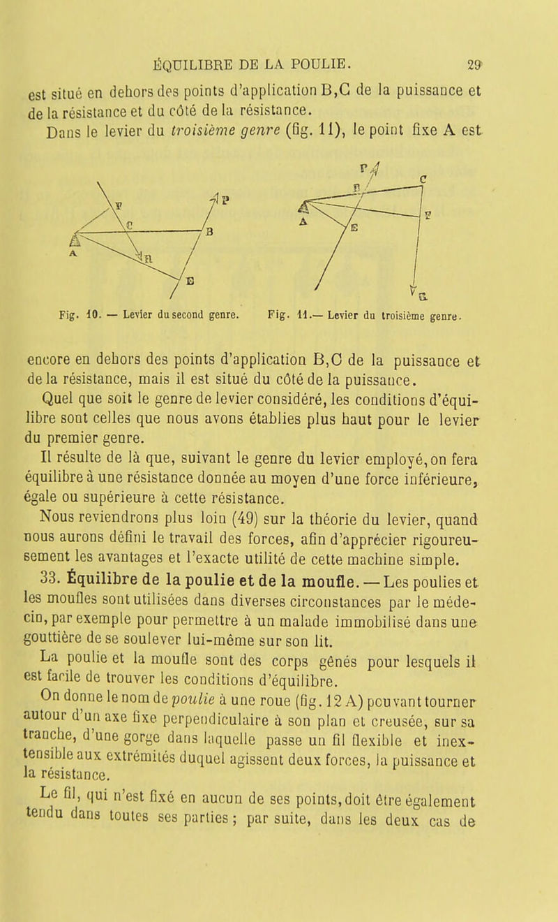 ÉQUILIBRE DE LA POULIE. 29» est situé en dehors des points d'application B,G de la puissance et de la résistance et du côté de la résistance. Dans le levier du troisième genre (Bg. 11), le point fixe A est Fig. 10. — Levier du second genre. Fig. H.—Levier du troisième genre. encore en dehors des points d'application B,0 de la puissance et delà résistance, mais il est situé du côté de la puissance. Quel que soit le genre de levier considéré, les conditions d'équi- libre sont celles que nous avons établies plus haut pour le levier du premier genre. Il résulte de là que, suivant le genre du levier employé, on fera équilibre à une résistance donnée au moyen d'une force inférieure, égale ou supérieure à cette résistance. Nous reviendrons plus loin (49) sur la théorie du levier, quand nous aurons défini le travail des forces, afin d'apprécier rigoureu- sement les avantages et l'exacte utilité de cette machine simple. 33. Équilibre de la poulie et de la moufle. — Les poulies et les moufles sont utilisées dans diverses circonstances par le méde- cin, par exemple pour permettre à un malade immobilisé dans une gouttière de se soulever lui-même sur son lit. La poulie et la moufle sont des corps gênés pour lesquels il est facile de trouver les conditions d'équilibre. On donne le nom de pow/ie à une roue (fig. 12 A) pouvant tourner autour d'un axe fixe perpendiculaire à son plan et creusée, sur sa tranche, d'une gorge dans laquelle passe un fil flexible et inex- tensible aux extrémités duquel agissent deux forces, la puissance et la résistance. Le fil, qui n'est fixé en aucun de ses points,doit être également tendu dans toutes ses parties ; par suite, dans les deux cas de