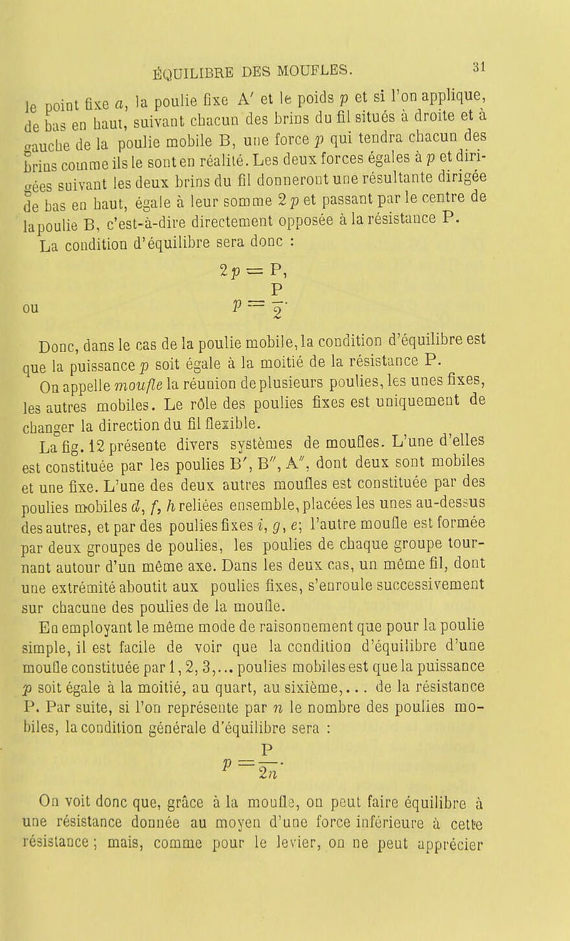 le point fi^e a, la poulie fixe A' et le poids p et si l'on applique, de bas en haut, suivant chacun des brins du fil situés a droite et a aauche de la poulie mobile B, une force p qui tendra chacun des brins comme ils le sont en réalité. Les deux forces égales à p et diri- aées suivant les deux brins du fil donneront une résultante dirigée de bas en haut, égale à leur somme 2p et passant par le centre de lapoulie B, c'est-à-dire directement opposée à la résistance P. La condition d'équilibre sera donc : P ou Donc, dans le cas de la poulie mobile, la condition d'équilibre est que la puissance p soit égale à la moitié de la résistance P. On appelle moufle la réunion de plusieurs poulies, les unes fixes, les autres mobiles. Le rôle des poulies fixes est uniquement de changer la direction du fil flexible. La fig. 12 présente divers systèmes de moufles. L'une d'elles est constituée par les poulies B', B, A, dont deux sont mobiles et une fixe. L'une des deux autres moufles est constituée par des poulies mobiles f, /i reliées ensemble, placées les unes au-dessus des autres, et par des poulies fixes i, e; l'autre moufle est formée par deux groupes de poulies, les poulies de chaque groupe tour- nant autour d'un même axe. Dans les deux cas, un même fil, dont une extrémité aboutit aux poulies fixes, s'enroule successivement sur chacune des pouUes de la mouûe. En employant le môme mode de raisonnement que pour la poulie simple, il est facile de voir que la condition d'équilibre d'une moufle constituée par 1,2,3,... poulies mobiles est que la puissance p soit égale à la moitié, au quart, au sixième,... de la résistance I^. Par suite, si l'on représente par n le nombre des poulies mo- biles, la condition générale d'équilibre sera : P On voit donc que, grâce à la moufle, on peut faire équilibre à une résistance donnée au moyen d'une force inférieure à cette résistance ; mais, comme pour le levier, on ne peut apprécier
