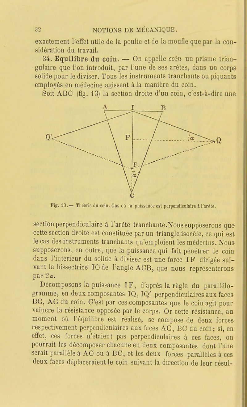 exactement l'effet utile de ia poulie et de la moufle que par la con- sidération du travail. 34. Equilibre du coin. — On appelle coin un prisme trian- gulaire que l'on introduit, par l'une de ses arêtes, dans un corps solide pour le diviser. Tous les instruments tranchants ou piquants employés en médecine agissent à la manière du coin. Soit ABC (fig. 13) la section droite d'un coin, c'est-à-dire une c Fig. 13.— Théorie du coin. Cas où la puissance est perpendiculaire à l'arête. section perpendiculaire à l'arête tranchante.Nous supposerons que cette section droite est constituée par un triangle isocèle, ce qui est le cas des instruments tranchants qu'emploient les médecins. Nous supposerons, en outre, que la puissance qui fait pénétrer le coin dans l'intérieur du solide à diviser est une force IF dirigée sui- vant la bissectrice 10 de l'angle AOB, que nous représenterons par 2 a. Décomposons la puissance IF, d'après la règle du parallélo- gramme, en deux composantes IQ, IQ' perpendiculaires aux faces BC, AG du coin. O'est par ces composantes que le coin agit pour vaincre la résistance opposée par le corps. Or cette résistance, au moment où l'équilibre est réalisé, se compose de deux forces respectivement perpendiculaires aux faces AG, BO du coin; si, en effet, ces forces n'étaient pas perpendiculaires à ces faces, on pourrait les décomposer chacune en deux composantes dont l'une serait parallèle à AO ou à BO, et les deux forces parallèles à ces deux faces déplaceraient le coin suivant la direction de leur résul- A B