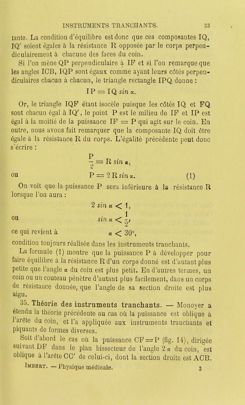 tante. La condition d'équilibre est donc que ces composantes IQ, IQ' soient égales à la résistance R opposée par le corps perpen- diculairement à chacune des faces du coin. Si l'on mèneQP perpendiculaire à IP et si l'on remarque que les angles ICB, IQP sont égaux comme ayant leurs côtés perpen- diculaires chacun à chacun, le triangle rectangle IPQ donne : IP = IQ sm «. Or, le triangle IQP étant isocèle puisque les côtés IQ et FQ sont chacun égal à IQ', le point P est le milieu de IP et IP est égal à la moitié de la puissance IP = P qui agit sur le coin. En outre, nous avons fait remarquer que la composante IQ doit être égale à la résistance R du corps. L'égalité précédente peut donc s'écrire : - = R szn «, ou P = 2Rsw«. (1) On voit que la puissance P sera inférieure à la résistance R lorsque l'on aura : 2 sin « < 1, 1 ce qui revient à « <^ 30, condition toujours réalisée dans les instruments tranchants. La formule (1) montre que la puissance P à développer pour faire équilibre à la résistance R d'un corps donné est d'autant plus petite que l'angle « du coin est plus petit. En d'autres termes, ua coin ou un couteau pénètre d'autant plus facilement, dans un corps de résistance donnée, que l'angle de sa section droite est plus aigu. 35. Théorie des instruments tranchants. — Monoyer a étendu la théorie précédente au cas où la puissance est oblique à l'arête du coin, et l'a appliquée aux instruments tranchants et piquants de formes diverses. Soit d'abord le cas où la puissance CF=P (fig. 14), dirigée suivant DP dans le plan bissecteur de l'angle 2 a du coin, est oblique à l'arête ce de celui-ci, dont la section droite est ACB. Imbbrt. — Physique médicale. 3 01 si7i « •<