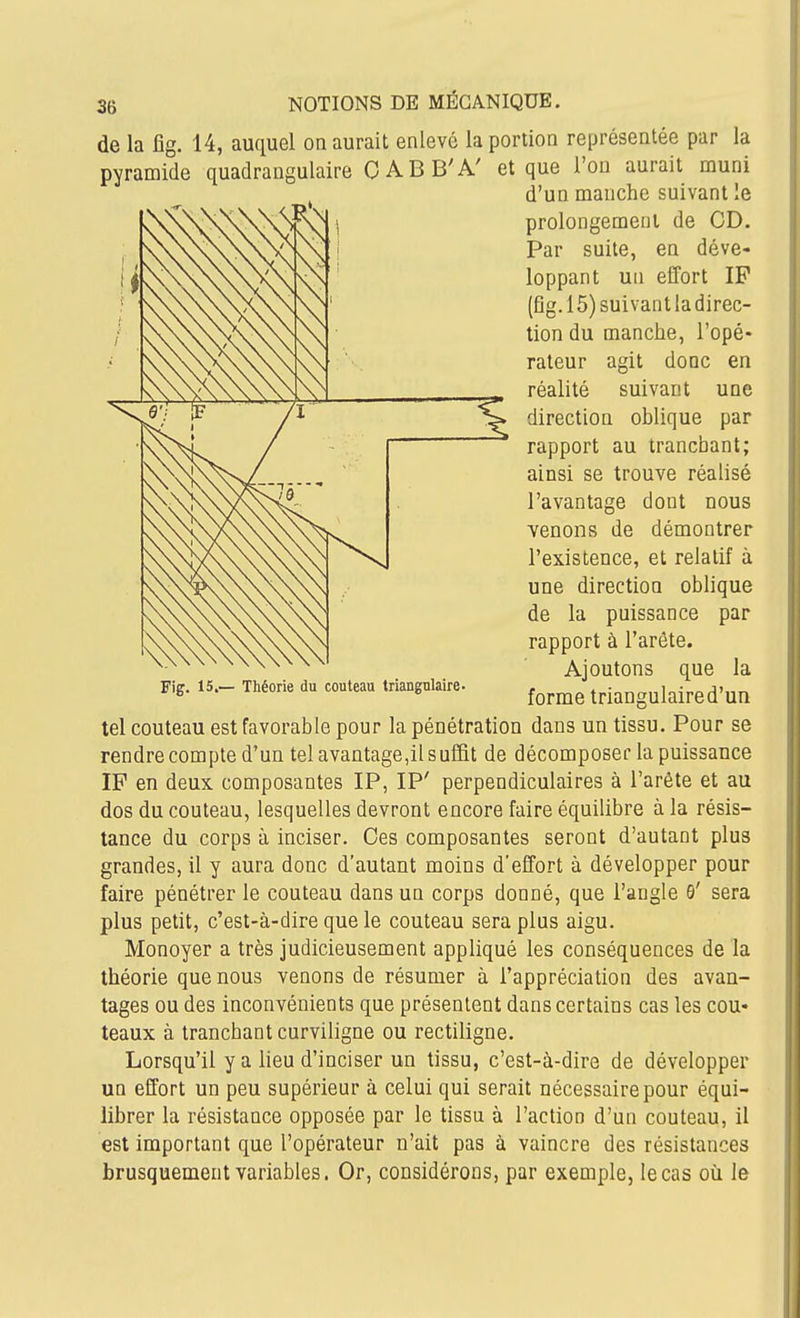 de la fig. 14, auquel on aurait enlevé la portion représentée par la pyramide quadrangulaire CABB'A' et que l'on aurait muni d'un manche suivant le prolongement de CD. Par suite, en déve- loppant un effort IP (fig. 15) suivant la direc- tion du manche, l'opé- rateur agit donc en réalité suivant une direction oblique par rapport au tranchant; ainsi se trouve réalisé l'avantage dont nous venons de démontrer l'existence, et relatif à une direction oblique de la puissance par rapport à l'arête. Ajoutons que la forme triangulaired'un tel couteau est favorable pour la pénétration dans un tissu. Pour se rendre compte d'un tel avantage,il suffit de décomposer la puissance IF en deux composantes IP, IP' perpendiculaires à l'arête et au dos du couteau, lesquelles devront encore faire équilibre à la résis- tance du corps à inciser. Ces composantes seront d'autant plus grandes, il y aura donc d'autant moins d'effort à développer pour plus petit, c'est-à-dire que le couteau sera plus aigu. Monoyer a très judicieusement appliqué les conséquences de la théorie que nous venons de résumer à l'appréciation des avan- tages ou des inconvénients que présentent dans certains cas les cou* teaux à tranchant curviligne ou rectillgne. Lorsqu'il y a lieu d'inciser un tissu, c'est-à-dire de développer un effort un peu supérieur à celui qui serait nécessaire pour équi- librer la résistance opposée par le tissu à l'action d'un couteau, il est important que l'opérateur n'ait pas à vaincre des résistances brusquement variables. Or, considérons, par exemple, le cas où le Fig. 15.— Théorie du couteau triangulaire-
