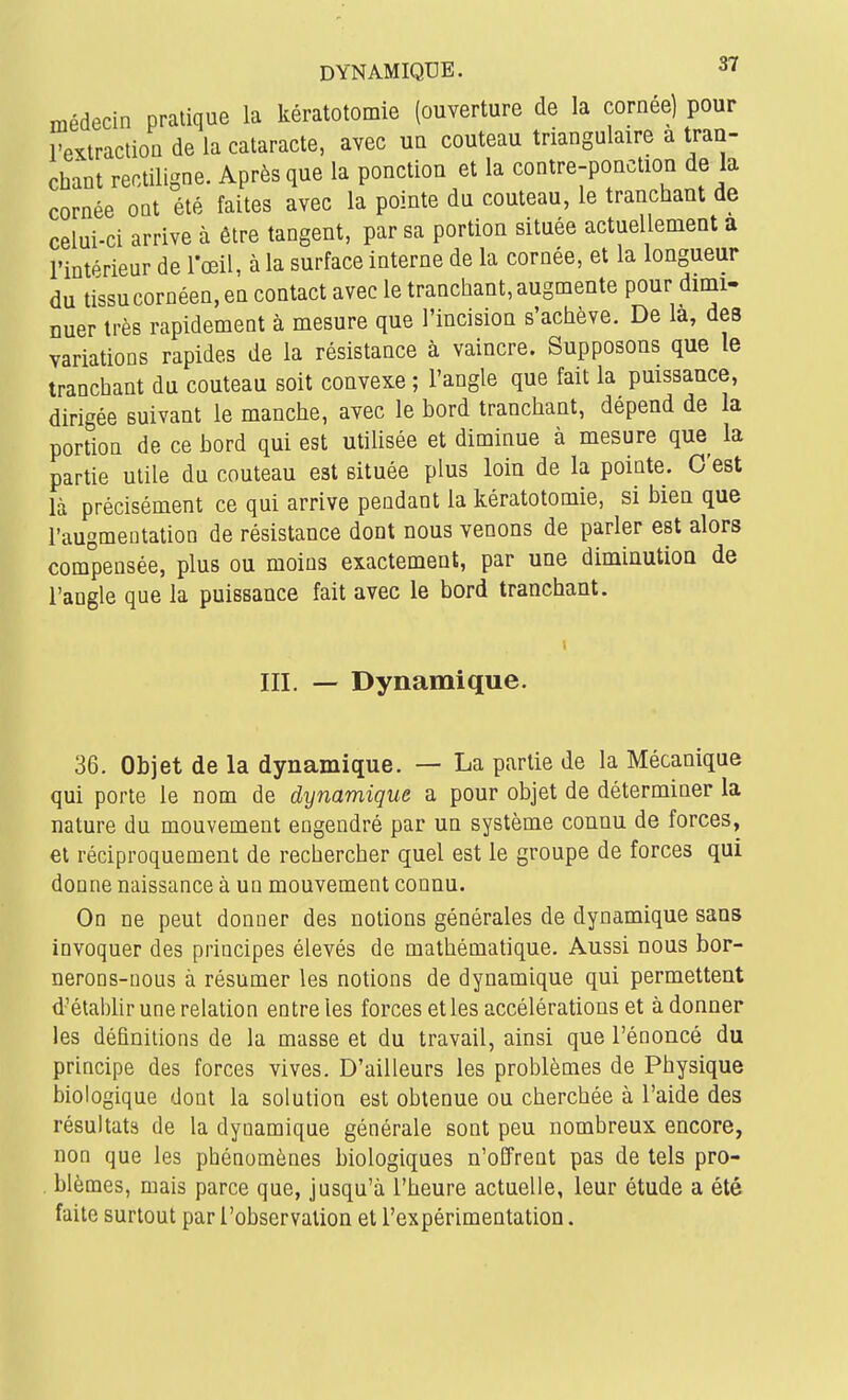 médecin pratique la kératotomie (ouverture de la cornée) pour l'extraction de la cataracte, avec un couteau triangulaire a tran- chant rentiligne. Après que la ponction et la contre-ponction de la cornée ont été faites avec la pointe du couteau, le tranchant de celui-ci arrive à être tangent, par sa portion située actuellement a l'intérieur de lœil, à la surface interne de la cornée, et la longueur du tissu cornéen, en contact avec le tranchant, augmente pour dimi- nuer très rapidement à mesure que l'incision s'achève. De la, des variations rapides de la résistance à vaincre. Supposons que le tranchant du couteau soit convexe ; l'angle que fait la pmssance, dirigée suivant le manche, avec le bord tranchant, dépend de la portion de ce bord qui est utilisée et diminue à mesure que la partie utile du couteau est située plus loin de la pointe. C'est là précisément ce qui arrive pendant la kératotomie, si bien que l'augmentation de résistance dont nous venons de parler est alors compensée, plus ou moins exactement, par une diminution de l'angle que la puissance fait avec le bord tranchant. III. — Dynamique. 36. Objet de la dynamique. — La partie de la Mécanique qui porte le nom de dynamique a pour objet de déterminer la nature du mouvement engendré par un système connu de forces, et réciproquement de rechercher quel est le groupe de forces qui donne naissance à un mouvement connu. On ne peut donner des notions générales de dynamique sans invoquer des principes élevés de mathématique. Aussi nous bor- nerons-nous à résumer les notions de dynamique qui permettent d'établir une relation entre les forces et les accélérations et adonner les définitions de la masse et du travail, ainsi que l'énoncé du principe des forces vives. D'ailleurs les problèmes de Physique biologique dont la solution est obtenue ou cherchée à l'aide des résultats de la dynamique générale sont peu nombreux encore, non que les phénomènes biologiques n'offrent pas de tels pro- , blêmes, mais parce que, jusqu'à l'heure actuelle, leur étude a été faite surtout par l'observation et l'expérimentation.