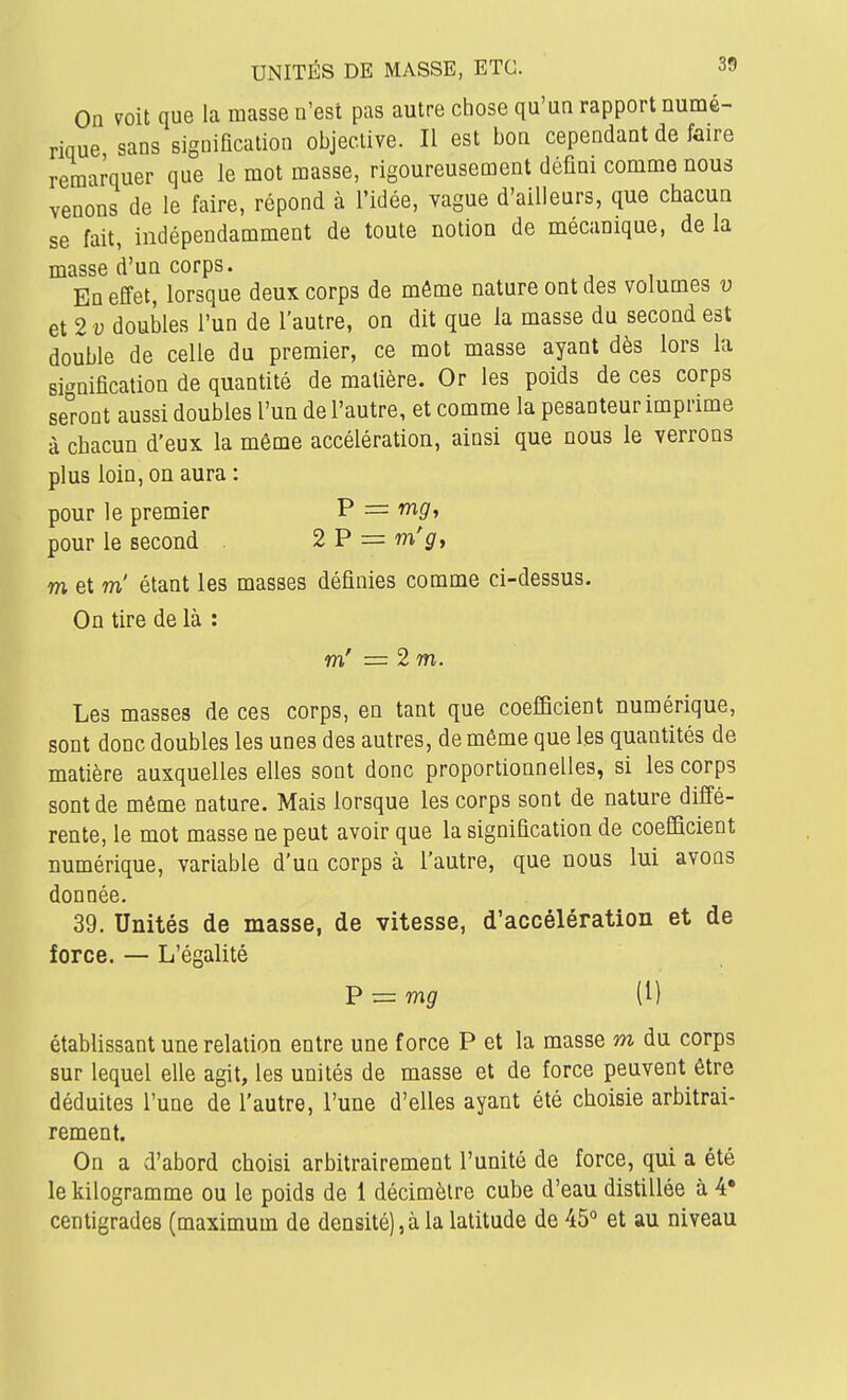 On voit que la masse n'est pas autre chose qu'un rapport numé- rique sans signification objective. Il est bon cependant de faire remarquer que le mot masse, rigoureusement défini comme nous venons de le faire, répond à l'idée, vague d'ailleurs, que chacun se fait, indépendamment de toute notion de mécanique, de la masse d'un corps. En effet, lorsque deux corps de môme nature ont des volumes v et 2 u doubles l'un de l'autre, on dit que la masse du second est double de celle du premier, ce mot masse ayant dès lors la signification de quantité de matière. Or les poids de ces corps seront aussi doubles l'un de l'autre, et comme la pesanteur imprime à chacun d'eux la même accélération, ainsi que nous le verrons plus loin, on aura : pour le premier P = wig', pour le second 2 P = m'^, m et m' étant les masses définies comme ci-dessus. On tire de là : m' = 2 m. Les masses de ces corps, en tant que coefficient numérique, sont donc doubles les unes des autres, de même que les quantités de matière auxquelles elles sont donc proportionnelles, si les corps sont de même nature. Mais lorsque les corps sont de nature diffé- rente, le mot masse ne peut avoir que la signification de coefficient numérique, variable d'un corps à l'autre, que nous lui avons donnée. 39. Unités de masse, de vitesse, d'accélération et de force. — L'égalité V^mg (1) établissant une relation entre une force P et la masse m du corps sur lequel elle agit, les unités de masse et de force peuvent être déduites l'une de l'autre, l'une d'elles ayant été choisie arbitrai- rement. On a d'abord choisi arbitrairement l'unité de force, qui a été le kilogramme ou le poids de 1 décimètre cube d'eau distillée à 4* centigrades (maximum de densité), à la latitude de 45'' et au niveau