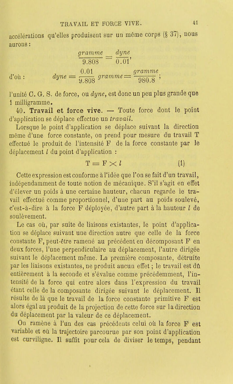 accélérations qu'elles produisent sur un môme corps (§ 37), nous aurons : gramme dyne 9.808 ~ ÔTÔl' 0.01 gramme d'où : dyne = _g gramme = ; l'unité 0. G. S. de force, ou dyne, est donc un peu plus grande que 1 milligramme. 40. Travail et force vive. — Toute force dont le point d'application se déplace effectue un travail. Lorsque le point d'application se déplace suivant la direction même d'une force constante, on prend pour mesure du travail T effectué le produit de l'intensité F de la force constante par le déplacement / du point d'application : T=Fxl (1) Cette expression est conforme à l'idée que l'on se fait d'un travail, indépendamment de toute notion de mécanique. S'il s'agit en effet d'élever un poids à une certaine hauteur, chacun regarde le tra- vail effectué comme proportionnel, d'une part au poids soulevé, c'est-à-dire à la force F déployée, d'autre part à la hauteur l de soulèvement. Le cas où, par suite de liaisons existantes, le point d'applica- tion se déplace suivant une direction autre que celle de la force constante F, peut-être ramené au précédent en décomposant F en deux forces, l'une perpendiculaire au déplacement, l'autre dirigée suivant le déplacement même. La première composante, détruite par les liaisons existantes, ne produit aucun effet ; le travail est dû entièrement à la seconde et s'évalue comme précédemment, l'in- tensité de la force qui entre alors dans l'expression du travail étant celle de la composante dirigée suivant le déplacement. Il résulte de là que le travail de la force constante primitive F est alors égal au produit de la projection de cette force sur la direction du déplacement par la valeur de ce déplacement. On ramène à l'un des cas précédents celui où la force F est variable et où la trajectoire parcourue par son point d'application est curviligne. Il suffit pour cela de diviser le temps, pendant