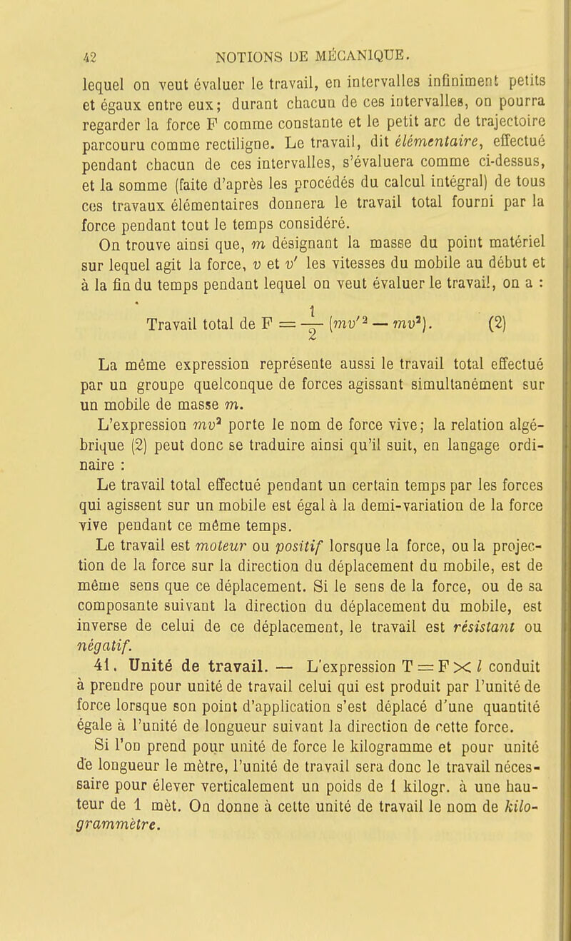 lequel on veut évaluer le travail, en intervalles infiniment petits et égaux entre eux; durant chacun de ces intervalles, on pourra regarder la force F comme constante et le petit arc de trajectoire parcouru comme rectiligne. Le travail, dit élémentaire, effectué pendant chacun de ces intervalles, s'évaluera comme ci-dessus, et la somme (faite d'après les procédés du calcul intégral) de tous ces travaux élémentaires donnera le travail total fourni par la force pendant tout le temps considéré. On trouve ainsi que, m désignant la masse du point matériel sur lequel agit la force, v et v' les vitesses du mobile au début et à la fin du temps pendant lequel on veut évaluer le travail, on a : Travail total de F = [mv'^ — mu'), (2) La même expression représente aussi le travail total effectué par un groupe quelconque de forces agissant simultanément sur un mobile de masse m. L'expression mv^ porte le nom de force vive; la relation algé- brique (2) peut donc se traduire ainsi qu'il suit, en langage ordi- naire : Le travail total effectué pendant un certain temps par les forces qui agissent sur un mobile est égal à la demi-variation de la force vive pendant ce même temps. Le travail est moteur ou positif lorsque la force, ou la projec- tion de la force sur la direction du déplacement du mobile, est de même sens que ce déplacement. Si le sens de la force, ou de sa composante suivant la direction du déplacement du mobile, est inverse de celui de ce déplacement, le travail est résistant ou négatif. 41. Unité de travalL — L'expression T = F X ^ conduit à prendre pour unité de travail celui qui est produit par l'unité de force lorsque son point d'application s'est déplacé d'une quantité égale à l'unité de longueur suivant la direction de cette force. Si l'on prend pour unité de force le kilogramme et pour unité de longueur le mètre, l'unité de travail sera donc le travail néces- saire pour élever verticalement un poids de 1 kilogr. à une hau- teur de 1 mèt. On donne à cette unité de travail le nom de kilo- grammètre.