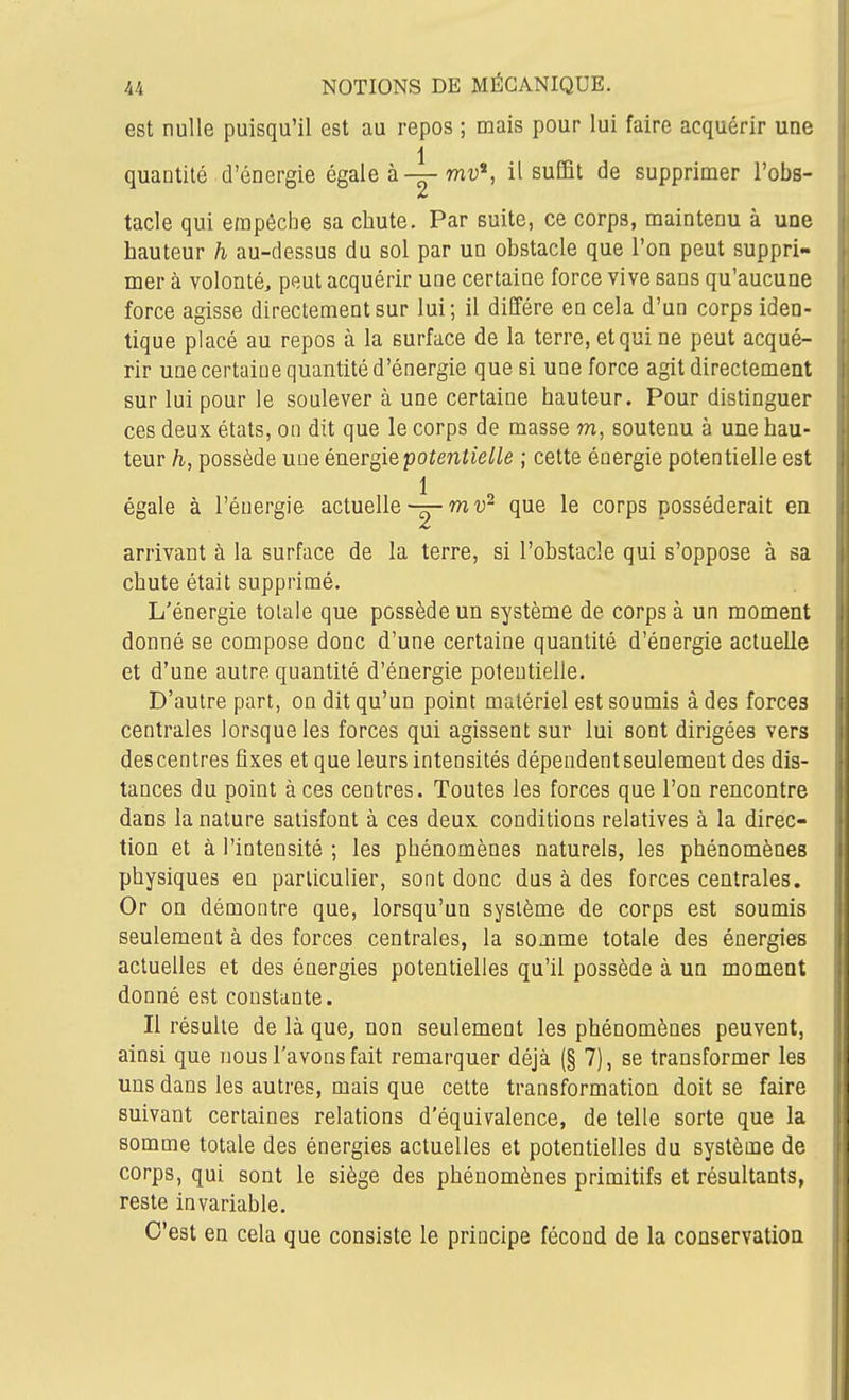 est nulle puisqu'il est au repos ; mais pour lui faire acquérir une 1 quantité d'énergie égale à—ttiu*, il suffit de supprimer l'obs- tacle qui empêche sa chute. Par suite, ce corps, maintenu à une hauteur h au-dessus du sol par un obstacle que l'on peut suppri- mer à volonté, peut acquérir une certaine force vive sans qu'aucune force agisse directement sur lui; il diffère en cela d'un corps iden- tique placé au repos à la surface de la terre, et qui ne peut acqué- rir unecertaine quantité d'énergie que si une force agit directement sur lui pour le soulever à une certaine hauteur. Pour distinguer ces deux états, on dit que le corps de masse m, soutenu à une hau- teur h, possède une énergie potentieUe ; cette énergie potentielle est 1 égale à l'énergie actuelle-g-que le corps posséderait en arrivant à la surface de la terre, si l'obstacle qui s'oppose à sa chute était supprimé. L'énergie tolaie que possède un système de corps à un moment donné se compose donc d'une certaine quantité d'énergie actuelle et d'une autre quantité d'énergie potentielle. D'autre part, on dit qu'un point matériel est soumis à des forces centrales lorsque les forces qui agissent sur lui sont dirigées vers des centres fixes et que leurs intensités dépendent seulement des dis- tances du point à ces centres. Toutes les forces que l'on rencontre dans la nature satisfont à ces deux conditions relatives à la direc- tion et à l'intensité ; les phénomènes naturels, les phénomènes physiques en particulier, sont donc dus à des forces centrales. Or on démontre que, lorsqu'un système de corps est soumis seulement à des forces centrales, la somme totale des énergies actuelles et des énergies potentielles qu'il possède à un moment donné est constante. Il résulte de là que^ non seulement les phénomènes peuvent, ainsi que nous l'avons fait remarquer déjà (§ 7), se transformer les uns dans les autres, mais que cette transformation doit se faire suivant certaines relations d'équivalence, de telle sorte que la somme totale des énergies actuelles et potentielles du système de corps, qui sont le siège des phénomènes primitifs et résultants, reste invariable. C'est en cela que consiste le principe fécond de la conservatioa