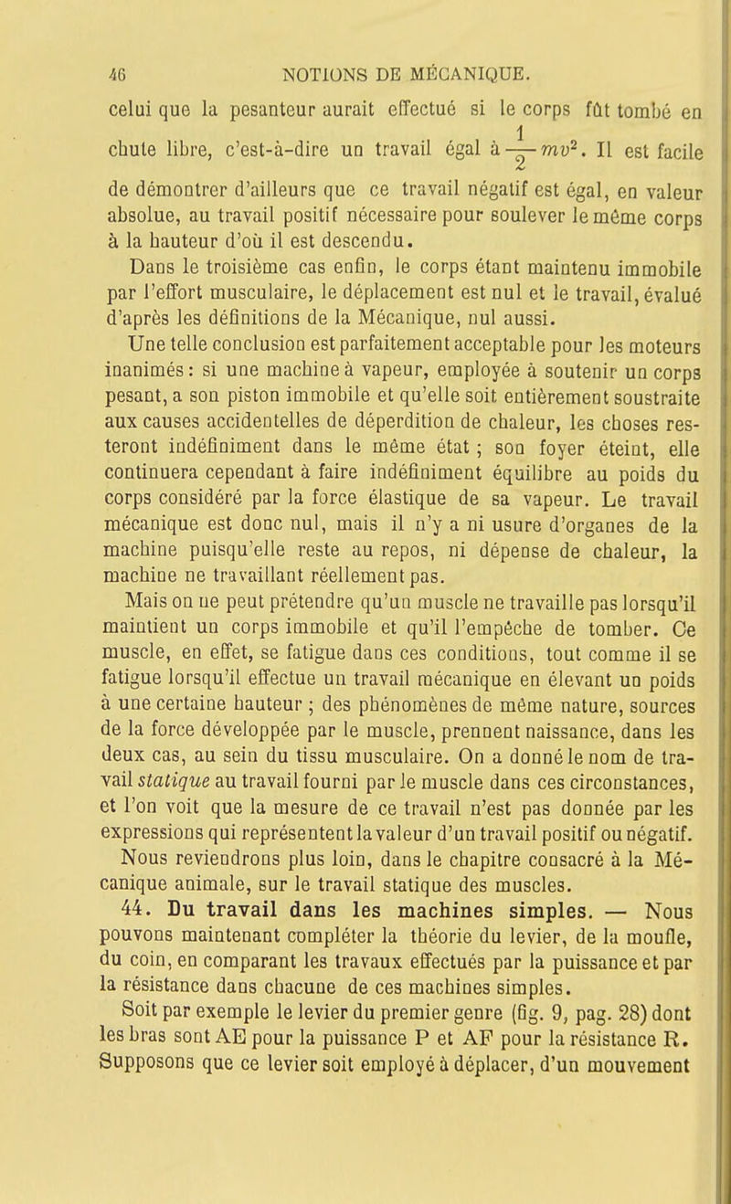 celui que la pesanteur aurait effectué si le corps fût tombé en 1 chute libre, c'est-à-dire un travail égal à —mu^. H est facile i de démontrer d'ailleurs que ce travail négatif est égal, en valeur absolue, au travail positif nécessaire pour soulever le môme corps à la hauteur d'où il est descendu. Dans le troisième cas enfin, le corps étant maintenu immobile par l'effort musculaire, le déplacement est nul et le travail, évalué d'après les définitions de la Mécanique, nul aussi. Une telle conclusion est parfaitement acceptable pour les moteurs inanimés : si une machine à vapeur, employée à soutenir un corps pesant, a son piston immobile et qu'elle soit entièrement soustraite aux causes accidentelles de déperdition de chaleur, les choses res- teront indéfiniment dans le môme état ; son foyer éteint, elle continuera cependant à faire indéfiniment équilibre au poids du corps considéré par la force élastique de sa vapeur. Le travail mécanique est donc nul, mais il n'y a ni usure d'organes de la machine puisqu'elle reste au repos, ni dépense de chaleur, la machine ne travaillant réellement pas. Mais on ne peut prétendre qu'un muscle ne travaille pas lorsqu'il maintient un corps immobile et qu'il l'empôche de tomber. Ce muscle, en effet, se fatigue dans ces conditions, tout comme il se fatigue lorsqu'il effectue un travail mécanique en élevant un poids à une certaine hauteur ; des phénomènes de même nature, sources de la force développée par le muscle, prennent naissance, dans les deux cas, au sein du tissu musculaire. On a donné le nom de tra- vail stalique au travail fourni par le muscle dans ces circonstances, et l'on voit que la mesure de ce travail n'est pas donnée par les expressions qui représentent la valeur d'un travail positif ou négatif. Nous reviendrons plus loin, dans le chapitre consacré à la Mé- canique animale, sur le travail statique des muscles. 44. Du travail dans les machines simples. — Nous pouvons maintenant compléter la théorie du levier, de la moufle, du coin, en comparant les travaux effectués par la puissance et par la résistance dans chacune de ces machines simples. Soit par exemple le levier du premier genre (fig. 9, pag. 28) dont les bras sont AE pour la puissance P et AF pour la résistance R. Supposons que ce levier soit employé à déplacer, d'un mouvement