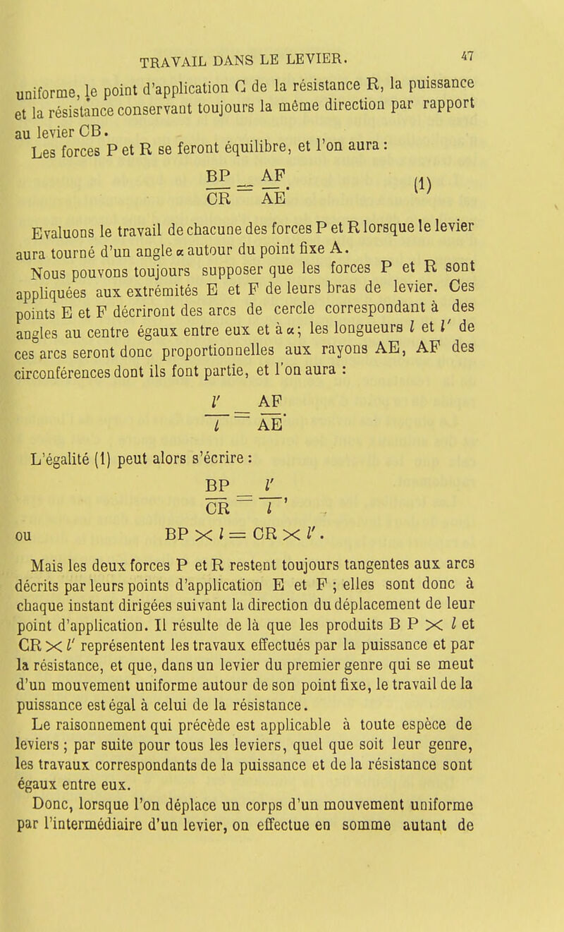 uniforme, le point d'application C de la résistance R, la puissance et la résistance conservant toujours la même direction par rapport au levier OB. Les forces P et R se feront équilibre, et l'on aura : ^^è^. (1) CR AE Evaluons le travail de chacune des forces P et R lorsque le levier aura tourné d'un angle « autour du point fixe A. Nous pouvons toujours supposer que les forces P et R sont appliquées aux extrémités E et F de leurs bras de levier. Ces points E et F décriront des arcs de cercle correspondant à ^des angles au centre égaux entre eux et à a; les longueurs i et T de ces arcs seront donc proportionnelles aux rayons AE, AF des circonférences dont ils font partie, et l'on aura : r _ AP 7 ~ ae L'égalité (1) peut alors s'écrire: BP _ CR ~ / ' ou BPxl=CRxl'. Mais les deux forces P etR restent toujours tangentes aux arcs décrits par leurs points d'application E et F ; elles sont donc à chaque instant dirigées suivant la direction du déplacement de leur point d'application. Il résulte de là que les produits B P X ^ et CR X l' représentent les travaux effectués par la puissance et par la résistance, et que, dans un levier du premier genre qui se meut d'un mouvement uniforme autour de son point fixe, le travail de la puissance est égal à celui de la résistance. Le raisonnement qui précède est applicable à toute espèce de leviers ; par suite pour tous les leviers, quel que soit leur genre, les travaux correspondants de la puissance et de la résistance sont égaux entre eux. Donc, lorsque l'on déplace un corps d'un mouvement uniforme par l'intermédiaire d'un levier, on effectue en somme autant de