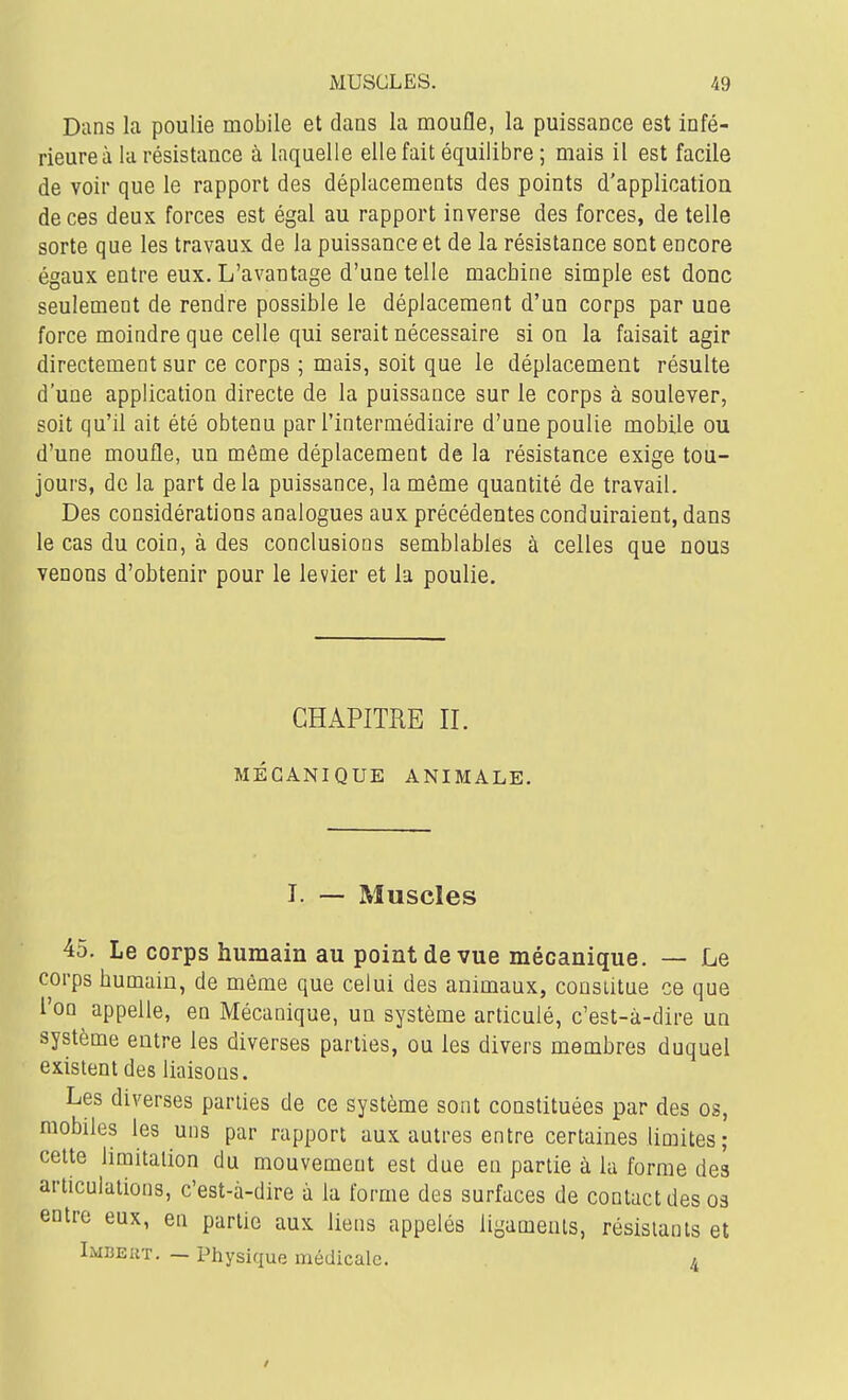 Dans la poulie mobile et dans la moufle, la puissance est infé- rieure à la résistance à laquelle elle fait équilibre ; mais il est facile de voir que le rapport des déplacements des points d'application de ces deux forces est égal au rapport inverse des forces, de telle sorte que les travaux de la puissance et de la résistance sont encore égaux entre eux. L'avantage d'une telle machine simple est donc seulement de rendre possible le déplacement d'un corps par une force moindre que celle qui serait nécessaire si on la faisait agir directement sur ce corps ; mais, soit que le déplacement résulte d'une application directe de la puissance sur le corps à soulever, soit qu'il ait été obtenu par l'intermédiaire d'une poulie mobile ou d'une moufle, un môme déplacement de la résistance exige tou- jours, de la part delà puissance, la même quantité de travail. Des considérations analogues aux précédentes conduiraient, dans le cas du coin, à des conclusions semblables à celles que nous venons d'obtenir pour le levier et la poulie. GHAPITUE II. MÉGANIQUE ANIMALE. T. — Muscles 45. Le corps humain au point de vue mécanique. — Le corps humain, de même que celui des animaux, constitue ce que l'on appelle, en Mécanique, un système articulé, c'est-à-dire un système entre les diverses parties, ou les divers membres duquel existent des liaisons. Les diverses parties de ce système sont constituées par des os, mobiles les uns par rapport aux autres entre certaines limites; cette limitation du mouvement est due en partie à la forme des articulations, c'est-à-dire à la forme des surfaces de contact des os entre eux, en partie aux liens appelés ligaments, résistants et Lmbeut. — Physique médicale. a /