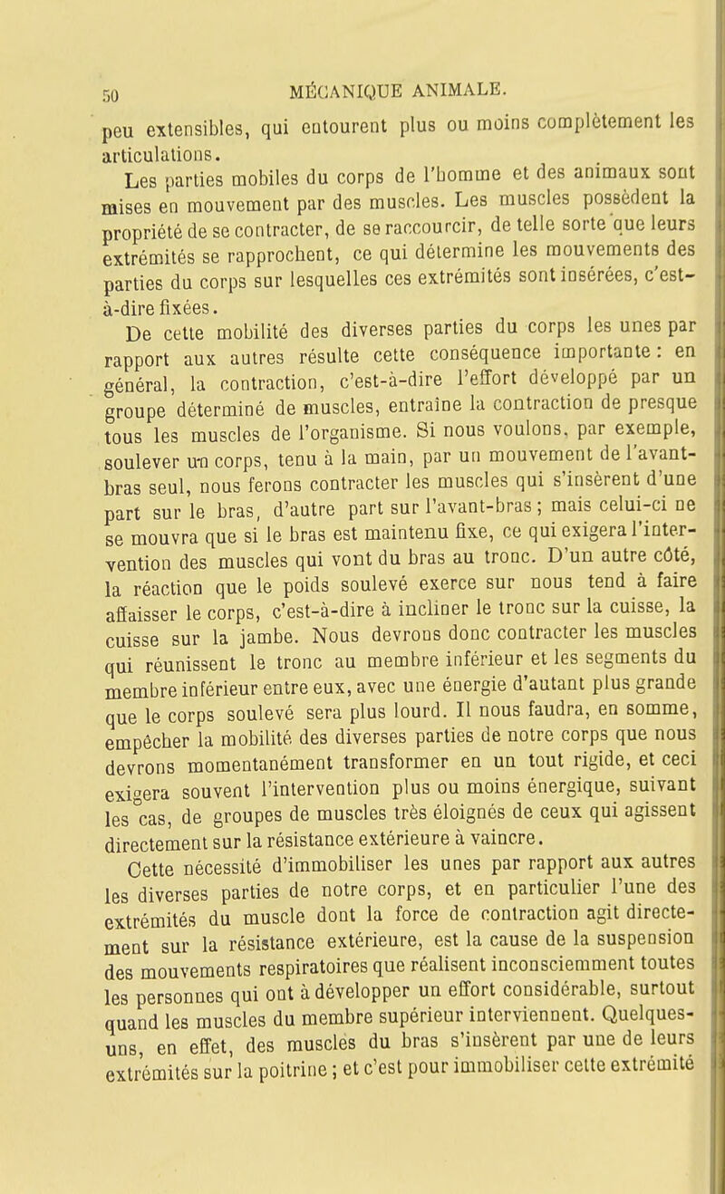 peu extensibles, qui eutourent plus ou moins complètement les articulations. Les parties mobiles du corps de l'bomme et des animaux sont mises en mouvement par des muscles. Les muscles possèdent la propriété de se contracter, de se raccourcir, de telle sorte que leurs extrémités se rapprochent, ce qui détermine les mouvements des parties du corps sur lesquelles ces extrémités sont insérées, c'est- à-dire fixées. De cette mobilité des diverses parties du corps les unes par rapport aux autres résulte cette conséquence importante: en général, la contraction, c'est-à-dire l'effort développé par un groupe déterminé de muscles, entraîne la contraction de presque tous les muscles de l'organisme. Si nous voulons, par exemple, soulever u-n corps, tenu à la main, par un mouvement de l'avant- bras seul, nous ferons contracter les muscles qui s'insèrent d'une part sur le bras, d'autre part sur l'avant-bras ; mais celui-ci ne se mouvra que si le bras est maintenu fixe, ce qui exigera l'inter- vention des muscles qui vont du bras au tronc. D'un autre côté, la réaction que le poids soulevé exerce sur nous tend à faire affaisser le corps, c'est-à-dire à incliner le tronc sur la cuisse, la cuisse sur la jambe. Nous devrons donc contracter les muscles qui réunissent le tronc au membre inférieur et les segments du membre inférieur entre eux, avec une énergie d'autant plus grande que le corps soulevé sera plus lourd. Il nous faudra, en somme, empêcher la mobilité des diverses parties de notre corps que nous devrons momentanément transformer en un tout rigide, et ceci exigera souvent l'intervention plus ou moins énergique, suivant les'cas, de groupes de muscles très éloignés de ceux qui agissent directement sur la résistance extérieure à vaincre. Cette nécessité d'immobihser les unes par rapport aux autres les diverses parties de notre corps, et en particulier l'une des extrémités du muscle dont la force de contraction agit directe- ment sur la résistance extérieure, est la cause de la suspension des mouvements respiratoires que réaUsent inconsciemment toutes les personnes qui ont à développer un effort considérable, surtout quand les muscles du membre supérieur interviennent. Quelques- uns, en effet, des muscles du bras s'insèrent par une de leurs extrémités sur la poitrine ; et c'est pour immobiliser celte extrémité I