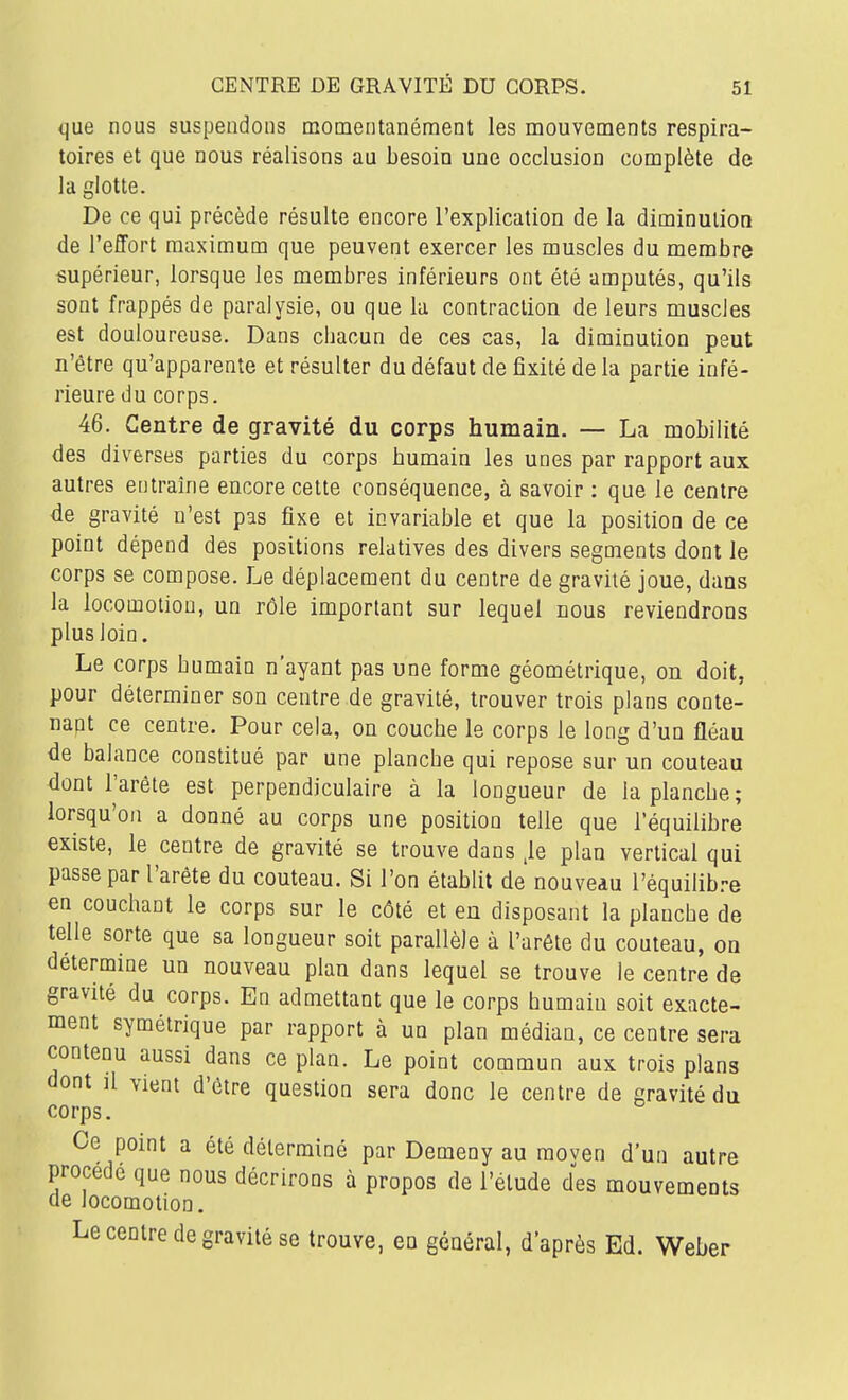 que nous suspendons momentanémeot les mouvements respira- toires et que nous réalisons au besoin une occlusion complète de la glotte. De ce qui précède résulte encore l'explication de la diminution de l'effort maximum que peuvent exercer les muscles du membre supérieur, lorsque les membres inférieurs ont été amputés, qu'ils sont frappés de paralysie, ou que la contraction de leurs muscles est douloureuse. Dans chacun de ces cas, la diminution peut n'être qu'apparente et résulter du défaut de fixité de la partie infé- rieure du corps. 46. Centre de gravité du corps humain. — La mobilité des diverses parties du corps bumain les unes par rapport aux autres entraine encore celte conséquence, à savoir : que le centre de gravité n'est pas fixe et invariable et que la position de ce point dépend des positions relatives des divers segments dont le corps se compose. Le déplacement du centre de gravité joue, dans la locomotion, un rôle important sur lequel nous reviendrons plus loin. Le corps humain n'ayant pas une forme géométrique, on doit, pour déterminer son centre de gravité, trouver trois plans conte- napt ce centre. Pour cela, on couche le corps le long d'un fléau de balance constitué par une planche qui repose sur un couteau dont l'arête est perpendiculaire à la longueur de la planche; lorsqu'on a donné au corps une position telle que l'équilibre existe, le centre de gravité se trouve dans ,1e plan vertical qui passe par l'arête du couteau. Si l'on établit de nouveiu l'équilib.-e en couchant le corps sur le côté et en disposant la planche de telle sorte que sa longueur soit parallèle à l'arête du couteau, on détermine un nouveau plan dans lequel se trouve le centre de gravité du corps. En admettant que le corps humain soit exacte- ment symétrique par rapport à un plan médian, ce centre sera contenu aussi dans ce plan. Le point commun aux trois plans dont il vient d'être question sera donc le centre de gravité du corps. Ce point a été déterminé par Demeny au raoven d'un autre procède que nous décrirons à propos de l'étude des mouvements de locomotion. Le centre de gravité se trouve, en général, d'après Ed. Weber