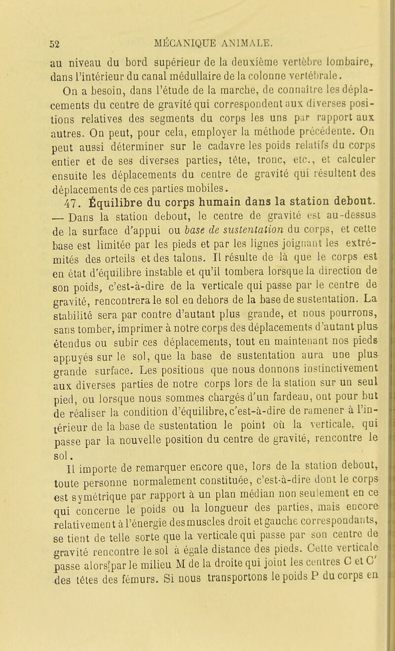 au niveau du bord supérieur de la deuxième vertèbre lombaire, dans l'intérieur du canal médullaire de la colonne vertébrale. On a besoin, dans l'étude de la marche, de connaître les dépla- cements du centre de gravité qui correspondent aux diverses posi- tions relatives des segments du corps les uns par rapport aux autres- On peut, pour cela, employer la méthode précédente. On peut aussi déterminer sur le cadavre les poids relatifs du corps entier et de ses diverses parties, tête, tronc, etc., et calculer ensuite les déplacements du centre de gravité qui résultent des déplacements de ces parties mobiles. 47. Équilibre du corps humain dans la station debout. — Dans la station debout, le centre de gravité est au-dessus de la surface d'appui ou base de sustentation du corps, et cette base est limitée par les pieds et par les lignes joignant les extré- mités des orteils et des talons. Il résulte de là que le corps est en état d'équilibre instable et qu'il tombera lorsque la direction de son poids, c'est-à-dire de la verticale qui passe par le centre de gravité, rencontrera le sol eu dehors de la base de sustentation. La stabilité sera par contre d'autant plus grande, et nous pourrons, sans tomber, imprimer à notre corps des déplacements d'autant plus étendus ou subir ces déplacements, tout en maintenant nos pieds appuyés sur le sol, que la base de sustentation aura une plus grande surface. Les positions que nous donnons instinctivement aux diverses parties de notre corps lors de la station sur un seul pied, ou lorsque nous sommes chargés d'un fardeau, ont pour but de réaliser la condition d'équilibre, c'est-à-dire de ramener à l'in- térieur de la base de sustentation le point où la verticale, qui passe par la nouvelle position du centre de gravité, rencontre le sol. Il importe de remarquer encore que, lors de la station debout, toute personne normalement constituée, c'est-à-dire dont le corps est symétrique par rapport à un plan médian non seulement en ce qui concerne le poids ou la longueur des parties, mais encore relativement à l'énergie des muscles droit et gauche correspondants, se tient de telle sorte que la verticale qui passe par son centre de gravité rencontre le sol à égale distance des pieds. Celte verticale passe alorsl'par le milieu M de la droite qui joint les centres G et C des têtes des fémurs. Si nous transportons le poids P du corps en