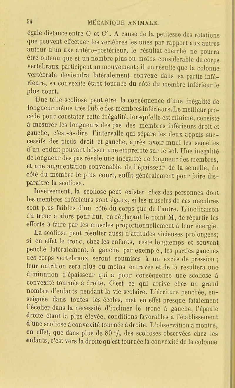 égale dislance entre 0 et C. A cause de la petitesse des rotations que peuvent effectuer les vertèbres les unes par rapport aux autres autour d'un axe antéro-postérieur, le résultat cbercbé ne pourra être obtenu que si un nombre plus ou moins considérable de corps vertébraux participent au mouvement; il en résulte que la colonne vertébrale deviendra latéralement convexe dans sa partie infé- rieure, sa convexité étant tournée du côté du membre inférieur le plus court. Une telle scoliose peut être la conséquence d'une inégalité de longueur même très faible des membresinférieurs.Le meilleur pro- cédé pour constater cette inégalité, lorsqu'elle est minime, consiste à mesurer les longueurs des pas des membres inférieurs droit et gaucbe, c'est-à-dire l'intervalle qui sépare les deux appuis suc- cessifs des pieds droit et gauche, après avoir muni les semelles d'un enduit pouvant laisser une empreinte sur le sol. Une inégalité de longueur des pas révèle une inégalité de longueur des membres, et une augmentation convenable de l'épaisseur de la semelle, du côté du membre le plus court, suffit généralement pour faire dis- paraître la scoliose. Inversement, la scoliose peut exister chez des personnes dont les membres inférieurs sont égaux, si les muscles de ces membres sont plus faibles d'un côté du corps que de l'autre. L'inclinaison du tronc a alors pour but, en déplaçant le point M, de répartir les efforts à faire par les muscles proportionnellement à leur énergie. La scoliose peut résulter aussi d'attitudes vicieuses prolongées; si en effet le tronc, chez les enfants, reste longtemps et souvent penché latéralement, à gauche par exemple, les parties gauches des corps vertébraux seront soumises à un excès de pression ; leur nutrition sera plus ou moins entravée et de là résultera une diminution d'épaisseur qui a pour conséquence une scoliose à convexité tournée à droite. C'est ce qui arrive chez un grand nombre d'enfants pendant la vie scolaire. L'écriture penchée, en- seignée dans toutes les écoles, met en effet presque fatalement l'écolier dans la nécessité d'incliner le tronc à gauche, l'épaule droite étant la plus élevée, conditions favorables à l'établissement d'une scoliose à convexité tournée à droite. L'observation a montré, en effet, que dans plus de 80 % des scolioses observées chez les enfants, c'est vers la droite qu'est tournée la convexité de la colonne