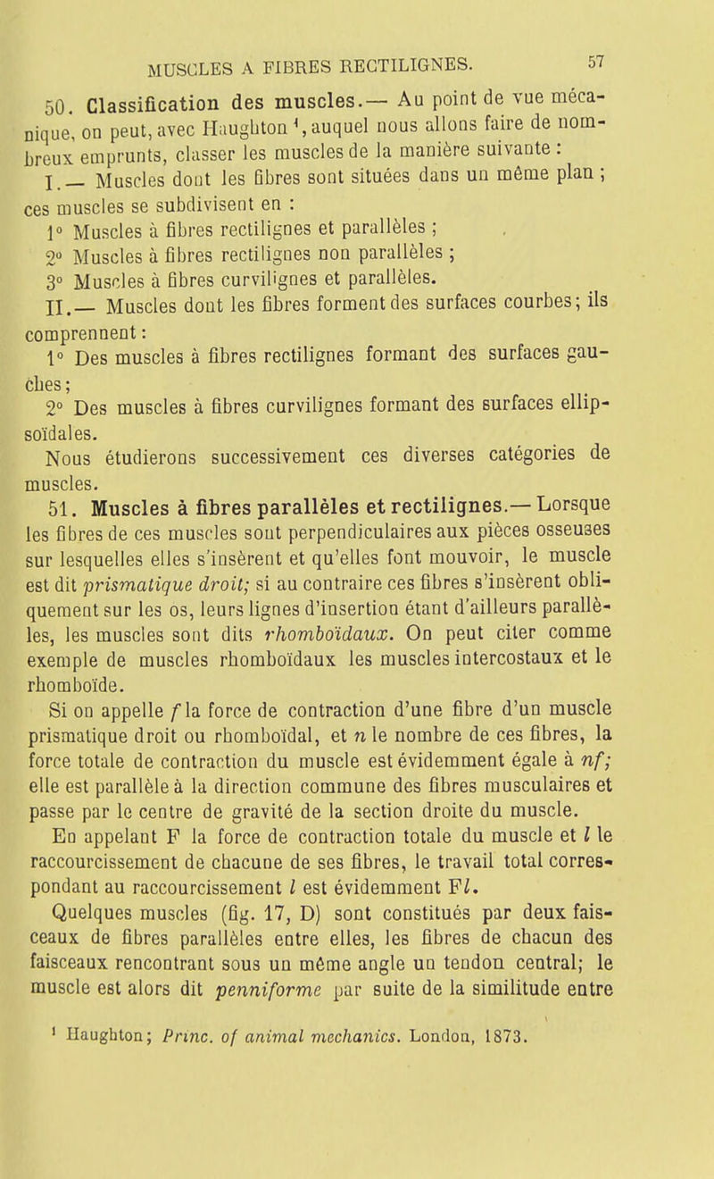 50. Classification des muscles.— Au point de vue méca- nique* on peut, avec Haugbton \ auquel nous allons faire de nom- breux emprunts, classer les muscles de la manière suivante : I. _ Muscles dont les Bbres sont situées dans un môme plan ; ces muscles se subdivisent en : 1° Muscles à fibres rectilignes et parallèles ; 2 Muscles à fibres rectilignes non parallèles ; 3» Muscles à fibres curvilignes et parallèles. II. — Muscles dont les fibres forment des surfaces courbes; ils comprennent : 1° Des muscles à fibres rectilignes formant des surfaces gau- ches ; 2° Des muscles à fibres curvilignes formant des surfaces ellip- soïdales. Nous étudierons successivement ces diverses catégories de muscles. 51. Muscles à fibres parallèles et rectilignes.— Lorsque les fibres de ces muscles sont perpendiculaires aux pièces osseuses sur lesquelles elles s'insèrent et qu'elles font mouvoir, le muscle est dit prismatique droit; si au contraire ces fibres s'insèrent obli- quement sur les os, leurs lignes d'insertion étant d'ailleurs parallè- les, les muscles sont dits rhomboïdaux. On peut citer comme exemple de muscles rhomboïdaux les muscles intercostaux et le rhomboïde. Si on appelle /la force de contraction d'une fibre d'un muscle prismatique droit ou rbomboïdal, et n le nombre de ces fibres, la force totale de contraction du muscle est évidemment égale à ni- elle est parallèle à la direction commune des fibres musculaires et passe par le centre de gravité de la section droite du muscle. En appelant F la force de contraction totale du muscle et l le raccourcissement de chacune de ses fibres, le travail total corres- pondant au raccourcissement l est évidemment Fl. Quelques muscles (fig. 17, D) sont constitués par deux fais- ceaux de fibres parallèles entre elles, les fibres de chacun des faisceaux rencontrant sous un même angle un tendon central; le muscle est alors dit penniforme par suite de la similitude entre ' Haughton; Princ. of animal mcchanics. Londoa, 1873.