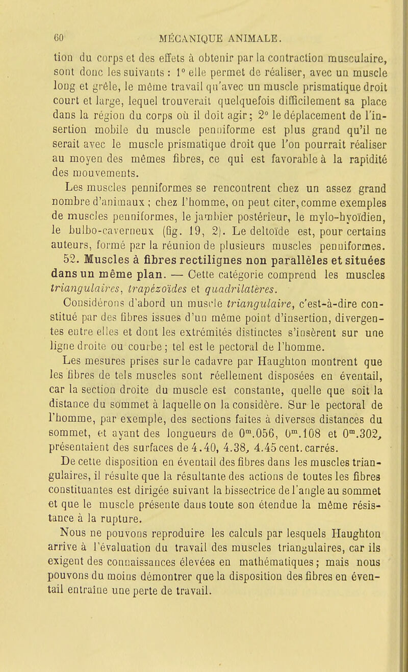 tion du corps et des effets à obtenir par la contraction musculaire, sont donc les suivants : 1° elle permet de réaliser, avec un muscle long et grêle, le môme travail qn'avec uq muscle prismatique droit court et large, lequel trouverait quelquefois difficilement sa place dans la région du corps où il doit agir; 2° le déplacement de l'in- sertion mobile du muscle penuiforme est plus grand qu'il ne serait avec le muscle prismatique droit que l'on pourrait réaliser au moyen des mêmes fibres, ce qui est favorable à la rapidité des mouvements. Les muscles penniformes se rencontrent chez un assez grand nombre d'animaux ; chez l'homme, on peut citer, comme exemples de muscles penniformes, le jambier postérieur, le mylo-hyoïdien, le bulbo-caverneux (Qg. 19, 2). Le deltoïde est, pour certains auteurs, formé parla réunion de plusieurs muscles penniformes. 52. Muscles à fibres rectilignes non parallèles et situées dans un même plan. — Cette catégorie comprend les muscles Iriangulaires, trapézoïdes et quadrilatères. Considérons d'abord un muscle triangulaire, c'est-à-dire con- stitué par des fibres issues d'un même point d'insertion, divergen- tes entre elles et dont les extrémités distinctes s'insèrent sur une ligne droite ou courbe; tel est le pectoral de l'homme. Les mesures prises sur le cadavre par Haughlon montrent que les fibres de tels muscles sont réellement disposées en éventail, car la section droite du muscle est constante, quelle que soit la distance du sommet à laquelle on la considère. Sur le pectoral de l'homme, par exemple, des sections faites à diverses distances du sommet, et ayant des longueurs de O^.OôG, 0'.108 et 0'.302, présentaient des surfaces de 4.40, 4.38, 4.45cent.carrés. De cetie disposition en éventail des fibres dans les muscles trian- gulaires, il résulte que la résultante des actions de toutes les fibres constituantes est dirigée suivant la bissectrice de l'angle au sommet et que le muscle présente dans toute son étendue la même résis- tance à la rupture. Nous ne pouvons reproduire les calculs par lesquels Haughton arrive à l'évaluation du travail des muscles triangulaires, car ils exigent des connaissances élevées en mathématiques ; mais nous pouvons du moins démontrer que la disposition des fibres en éven- tail entraîne une perte de travail.