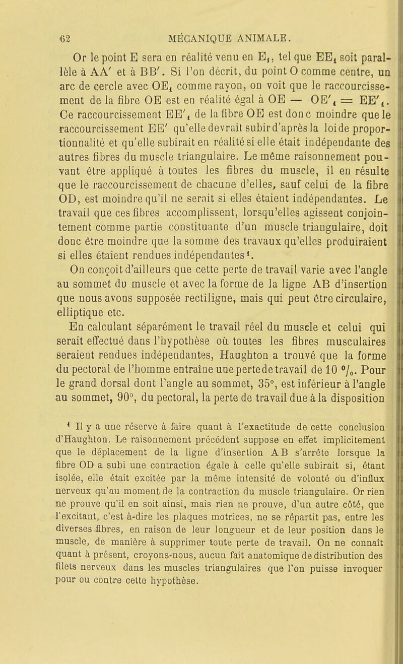 Or le point E sera en réalité venu en E,, tel que EE^ soit paral- lèle à AA' et à BB'. Si l'on décrit, du point 0 comme centre, un arc de cercle avec OE^ comme rayon, on voit que le raccourcisse- ment de la fibre OE est en réalité égal à OE — OE', = EE'i. Ce raccourcissement EE'j de la fibre OE est don c moindre que le raccourcissement EE' qu'elle devrait subird'après la loi de propor- tionnalité et qu'elle subirait en réalité si elle était indépendante des autres fibres du muscle triangulaire. Le môme raisonnement pou- vant être appliqué à toutes les fibres du muscle, il eu résulte que le raccourcissement de chacune d'elles, sauf celui de la fibre OD, est moindre qu'il ne serait si elles étaient indépendantes. Le travail que ces fibres accomplissent, lorsqu'elles agissent conjoin- tement comme partie constituante d'un muscle triangulaire, doit donc être moindre que la somme des travaux qu'elles produiraient si elles étaient rendues indépendantes*. On conçoit d'ailleurs que cette perte de travail varie avec l'angle au sommet du muscle et avec la forme de la ligne AB d'insertion que nous avons supposée rectiligne, mais qui peut être circulaire, elliptique etc. En calculant séparément le travail réel du muselé et celui qui serait effectué dans l'hypothèse où toutes les fibres musculaires seraient rendues indépendantes, Haughton a trouvé que la forme du pectoral de l'homme entraîne unepertede travail de 10 %. Pour le grand dorsal dont l'angle au sommet, 35°, est inférieur à l'angle au sommet, 90°, du pectoral, la perte de travail due à la disposition ^ Il y a une réserve à faire quant à l'exaclitucle de cette conclusion d'Haughtoa. Le raisonnement précédent suppose en effet implicitement que le déplacement de la ligne d'insertion AB s'arrête lorsque la fibre OD a subi une contraction égale à celle qu'elle subirait si, étant isplée, elle était excitée par la même intensité de volonté ou d'influx nerveux qu'au moment de la contraction du muscle triangulaire. Or rien ne prouve qu'il en soit ainsi, mais rien ne prouve, d'un autre côté, que l'excitant, c'est à-dire les plaques motrices, no se répartit pas, entre les diverses fibres, en raison de leur longueur et de leur position dans le muscle, de manière à supprimer toute perte de travail. On ne connaît quant à présent, croyons-nous, aucun fait anatomique de distribution des filets nerveux dans les muscles triangulaires que l'on puisse invoquer pour ou contre cette hypothèse.