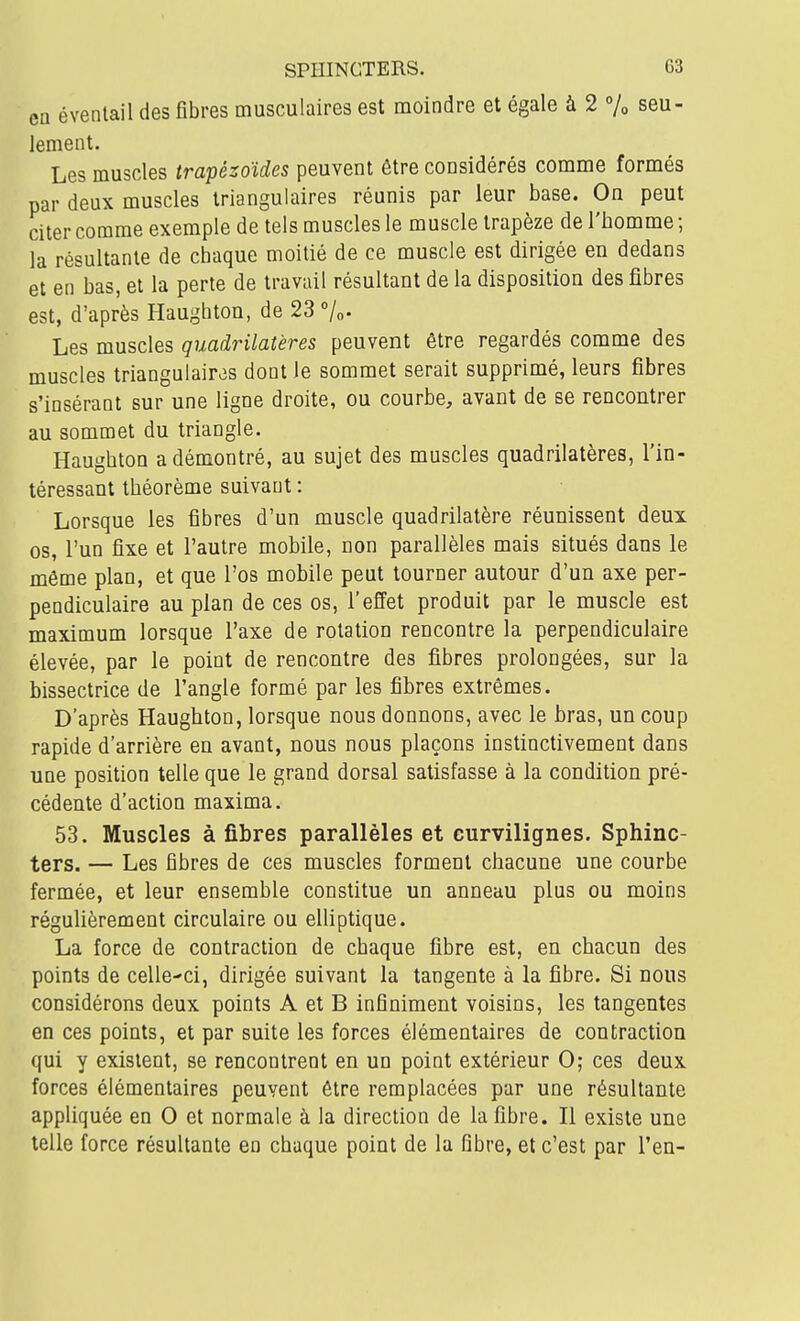 en éventail des fibres musculaires est moindre et égale à 2 % seu- lement. Les muscles trapézoïdes peuvent être considérés comme formés par deux muscles triangulaires réunis par leur base. On peut citer comme exemple de tels muscles le muscle trapèze de l'homme; la résultante de chaque moitié de ce muscle est dirigée en dedans et en bas, et la perte de travail résultant de la disposition des fibres est, d'après Haughton, de 23 %• Les muscles quadrilatères peuvent être regardés comme des muscles triangulaires dont le sommet serait supprimé, leurs fibres s'insérant sur une ligne droite, ou courbe, avant de se rencontrer au sommet du triangle. Haughton a démontré, au sujet des muscles quadrilatères, l'in- téressant théorème suivant : Lorsque les fibres d'un muscle quadrilatère réunissent deux os, l'un fixe et l'autre mobile, non parallèles mais situés dans le même plan, et que l'os mobile peut tourner autour d'un axe per- pendiculaire au plan de ces os, l'effet produit par le muscle est maximum lorsque l'axe de rotation rencontre la perpendiculaire élevée, par le point de rencontre des fibres prolongées, sur la bissectrice de l'angle formé par les fibres extrêmes. D'après Haughton, lorsque nous donnons, avec le bras, un coup rapide d'arrière en avant, nous nous plaçons instinctivement dans une position telle que le grand dorsal satisfasse à la condition pré- cédente d'action maxima. 53. Muscles à fibres parallèles et curvilignes. Sphinc- ters. — Les fibres de ces muscles forment chacune une courbe fermée, et leur ensemble constitue un anneau plus ou moins régulièrement circulaire ou elliptique. La force de contraction de chaque fibre est, en chacun des points de celle-ci, dirigée suivant la tangente à la fibre. Si nous considérons deux points A et B infiniment voisins, les tangentes en ces points, et par suite les forces élémentaires de contraction qui y existent, se rencontrent en un point extérieur 0; ces deux forces élémentaires peuvent être remplacées par une résultante appliquée en 0 et normale à la direction de la fibre. Il existe une telle force résultante en chaque point de la fibre, et c'est par l'en-
