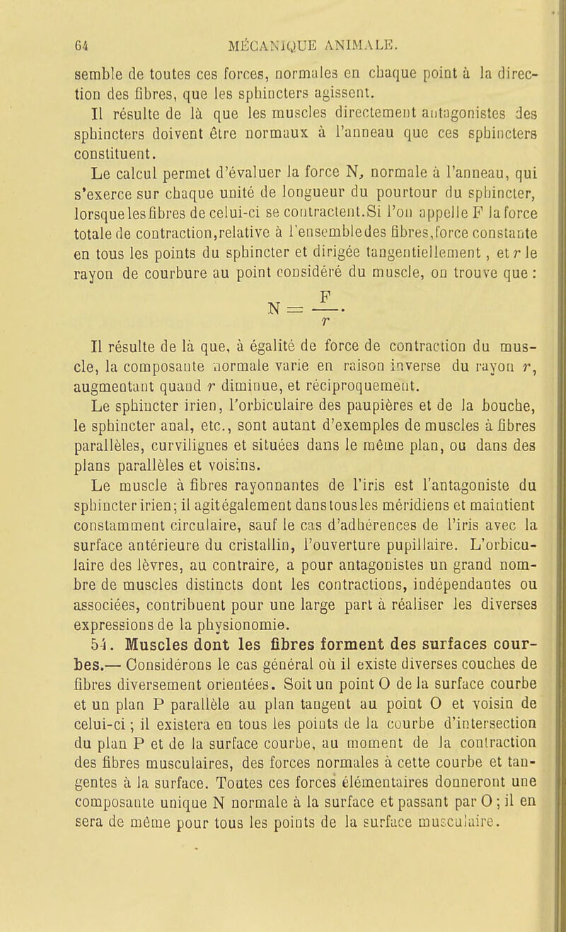 semble de toutes ces forces, normales en chaque point à la direc- tion des fibres, que les sphincters agissent. Il résulte de là que les muscles directement antagonistes des sphincters doivent être normaux à l'anneau que ces sphincters constituent. Le calcul permet d'évaluer la force N, normale à l'anneau, qui s'exerce sur chaque unité de longueur du pourtour du sphincter, lorsquelesfîbres de celui-ci se contractent.Si l'on appelle F la force totale de contraction,relative à lenscmhledes fibres,force constante en tous les points du sphincter et dirigée taagentiellement, et rie rayon de courbure au point considéré du muscle, on trouve que : F N = —. r Il résulte de là que, à égalité de force de contraction du mus- cle, la composante normale varie en raison inverse du rayon r, augmentant quand r diminue, et réciproquement. Le sphincter irien, l'orbiculaire des paupières et de la bouche, le sphincter anal, etc., sont autant d'exemples de muscles à fibres parallèles, curvilignes et situées dans le môme plan, ou dans des plans parallèles et voisins. Le muscle à fibres rayonnantes de l'iris est l'antagoniste du sphincter irien; il agitégalement danstousles méridiens et maintient constamment circulaire, sauf le cas d'adhérences de l'iris avec la surface antérieure du cristallin, l'ouverture pupillaire. L'orbicu- laire des lèvres, au contraire, a pour antagonistes un grand nom- bre de muscles distincts dont les contractions, indépendantes ou associées, contribuent pour une large part à réaliser les diverses expressions de la physionomie. 5^. Muscles dont les fibres forment des surfaces cour- bes.— Considérons le cas général où il existe diverses couches de fibres diversement orientées. Soit un point 0 de la surface courbe et un plan P parallèle au plan tangent au point 0 et voisin de celui-ci ; il existera en tous les points de la courbe d'intersection du pian P et de la surface courbe, au moment de la contraction des fibres musculaires, des forces normales à cette courbe et tan- gentes à la surface. Toutes ces forces élémentaires donneront une composante unique N normale à la surface et passant par 0 ; il en sera de môme pour tous les points de la surface muscalaire.