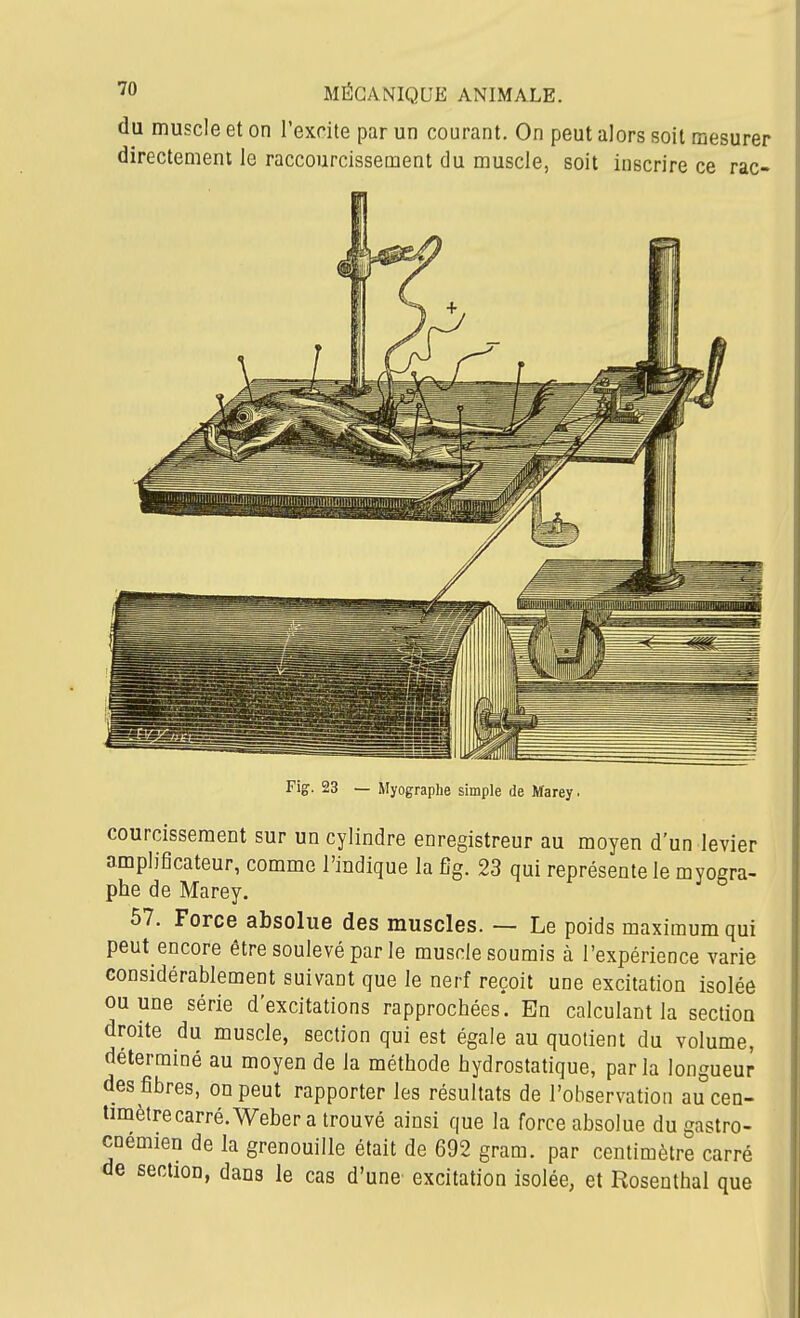 du muscle et on l'excite par un courant. On peut alors soit mesurer directement le raccourcissement du muscle, soit inscrire ce rac- Fig. 23 — Myographe simple de Marey. courcissement sur un cylindre enregistreur au moyen d'un levier amplificateur, comme l'indique la fîg. 23 qui représente le myogra- phe de Marey. 67. Force absolue des muscles. — Le poids maximum qui peut encore être soulevé parle muscle soumis à l'expérience varie considérablement suivant que le nerf reçoit une excitation isolée ou une série d'excitations rapprochées. En calculant la section droite du muscle, section qui est égale au quotient du volume, déterminé au moyen de la méthode hydrostatique, parla longueur des fibres, on peut rapporter les résultats de l'observation au cen- timètre carré. Weber a trouvé ainsi que la force absolue du gastro- cnemien de la grenouille était de 692 gram. par centimètre carré de section, dans le cas d'une excitation isolée, et Rosenthal que