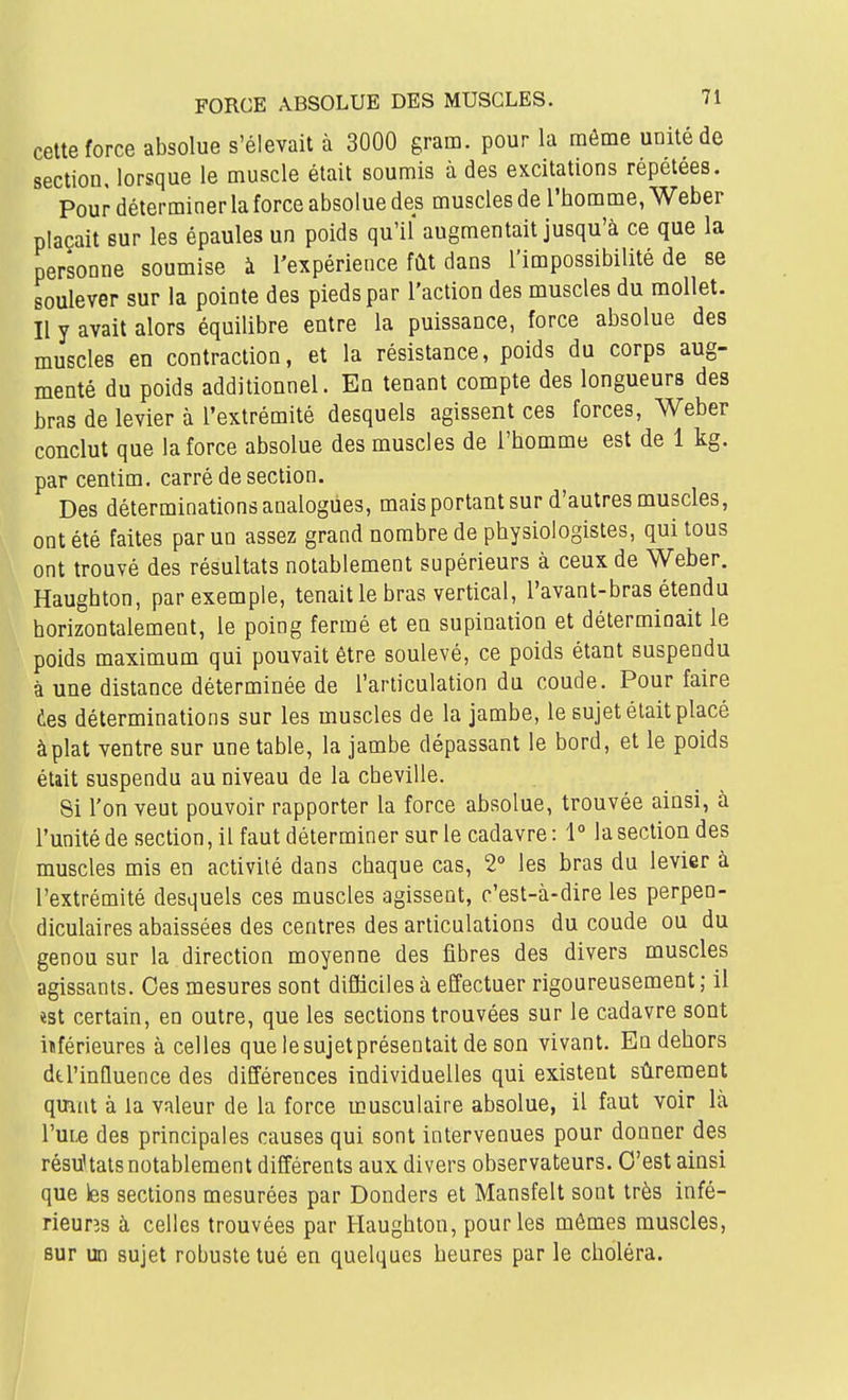 cette force absolue s'élevait à 3000 gram. pour la même unité de section, lorsque le muscle était soumis à des excitations répétées. Pour déterminer la force absolue des muscles de l'homme, Weber plaçait sur les épaules un poids qu'il augmentait jusqu'à ce que la personne soumise à l'expérience fût dans l'impossibilité de se soulever sur la pointe des pieds par l'action des muscles du mollet. Il y avait alors équilibre entre la puissance, force absolue des muscles en contraction, et la résistance, poids du corps aug- menté du poids additionnel. En tenant compte des longueurs des bras de levier à l'extrémité desquels agissent ces forces, Weber conclut que la force absolue des muscles de l'homme est de 1 kg. par centim. carré de section. Des déterminations analogues, mais portant sur d'autres muscles, ont été faites par un assez grand nombre de physiologistes, qui tous ont trouvé des résultats notablement supérieurs à ceux de Weber. Haughton, par exemple, tenait le bras vertical, l'avant-bras étendu horizontalement, le poing fermé et en supination et déterminait le poids maximum qui pouvait être soulevé, ce poids étant suspendu à une distance déterminée de l'articulation du coude. Pour faire des déterminations sur les muscles de la jambe, le sujet était placé àplat ventre sur une table, la jambe dépassant le bord, et le poids était suspendu au niveau de la cheville. 8i l'on veut pouvoir rapporter la force absolue, trouvée ainsi, à l'unité de section, il faut déterminer sur le cadavre: 1° la section des muscles mis en activité dans chaque cas, 2° les bras du levier à l'extrémité desquels ces muscles agissent, c'est-à-dire les perpen- diculaires abaissées des centres des articulations du coude ou du genou sur la direction moyenne des fibres des divers muscles agissants. Ces mesures sont difficiles à effectuer rigoureusement ; il ïst certain, en outre, que les sections trouvées sur le cadavre sont iïférieures à celles que lesujetprésentait de son vivant. En dehors de l'influence des différences individuelles qui existent sûrement qinnt à la valeur de la force musculaire absolue, il faut voir là l'uLe des principales causes qui sont intervenues pour donner des résultats notablement différents aux divers observateurs. C'est ainsi que les sections mesurées par Donders et Mansfelt sont très infé- rieurîs à celles trouvées par Haughton, pour les mêmes muscles, sur un sujet robuste tué en quelques heures par le choléra.