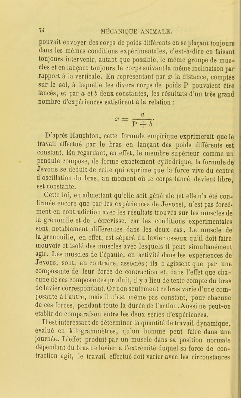 pouvait envoyer des corps de poids différents en se plaçant toujours dans les mêmes conditions expérimentales, c'est-à-dire en faisant toujours intervenir, autant que possible, le môme groupe de mus- cles et en lançant toujours le corps suivant la même inclinaison par rapport à la verticale. En représentant par x la distance, comptée sur le sol, à laquelle les divers corps de poids P pouvaient être lancés, et par a et 6 deux constantes, les résultats d'un très grand nombre d'expériences satisfirent à la relation : a P + b D'après Haughton, cette formule empirique exprimerait que le travail effectué par le bras en lançant des poids différents est constant. En regardant, en effet, le membre supérieur comme un pendule composé, de forme exactement cylindrique, la formule de Jevons se déduit de celle qui exprime que la force vive du centre d'oscillation du bras, au moment où le corps lancé devient libre, est constante. Cette loi, en admettant qu'elle soit générale (et elle n'a été con- firmée encore que par les expériences de Jevons), n'est pas forcé- ment en contradiction a\ecles résultats trouvés sur les muscles de la grenouille et de l'écrevisse, car les conditions expérimentales sont notablement différentes dans les deux cas. Le muscle de la grenouille, en effet, est séparé du levier osseux qu'il doit faire mouvoir et isolé des muscles avec lesquels il peut simultanément agir. Les muscles de l'épaule, en activité dans les expériences de Jevons, sont, au contraire, associés ; ils n'agissent que par une composante de leur force de contraction et, dans l'effet que cha- cune de ces composantes produit, il y a lieu de tenir compte du bras de levier correspondant. Or non seulement ce bras varie d'une com- posante à l'autre, mais il n'est môme pas constant, pour chacune de ces forces, pendant toute la durée de l'action. Aussi ne peut-on établir de comparaison entre les deux séries d'expériences. Il est intéressant de déterminer la quantité de travail dynamique, évalué en kilogramraètres, qu'un homme peut faire dans une journée. L'effet produit par un muscle dans sa position normale dépendant du bras de levier à l'extrémité duquel sa force de con- traction agit, le travail effectué doit varier avec les circonstances