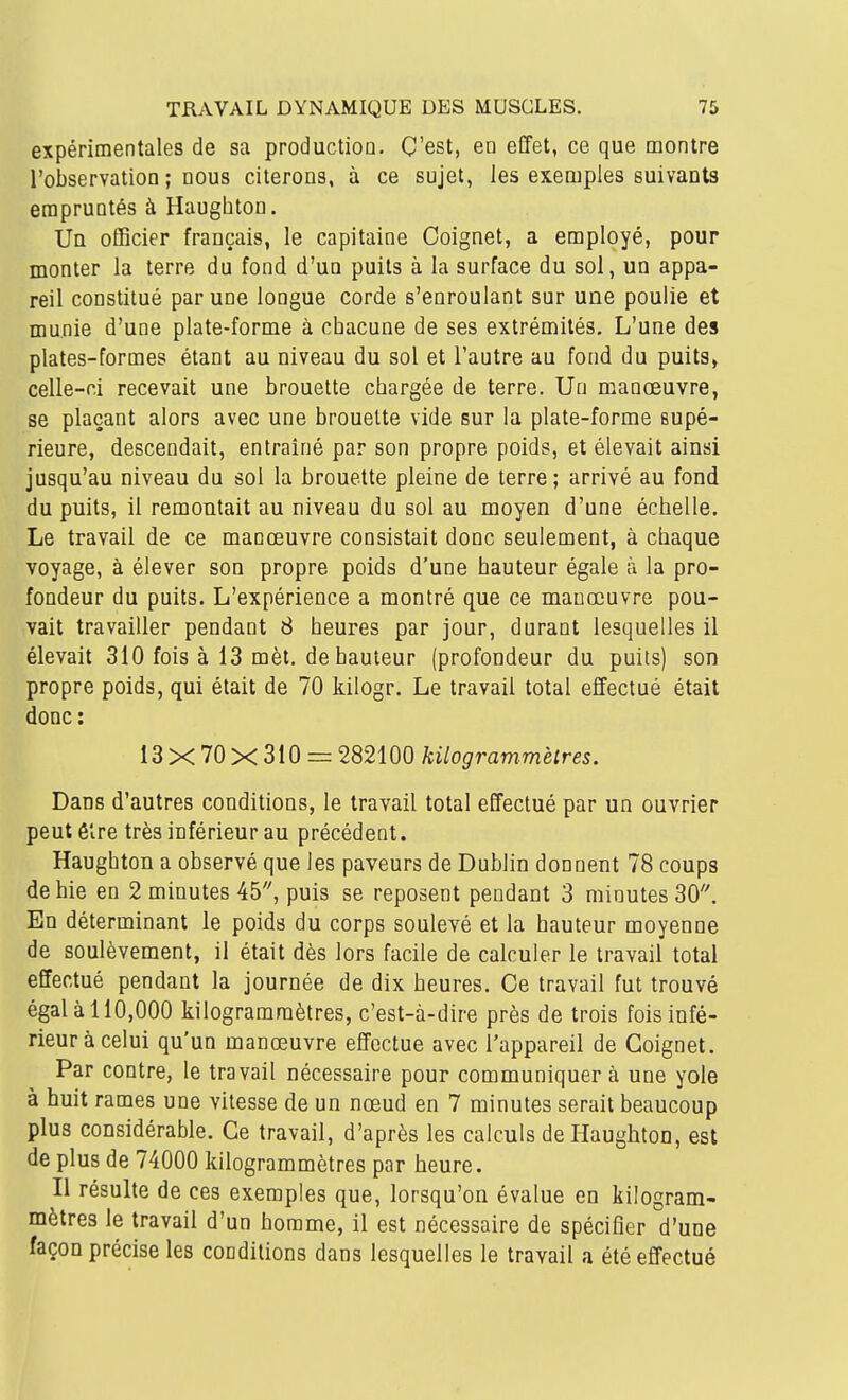 expérimentales de sa productioD. C'est, en effet, ce que montre l'observation ; nous citerons, à ce sujet, les exemples suivants empruntés à Haughton. Ua oflicier français, le capitaine Coignet, a employé, pour monter la terre du fond d'un puits à la surface du sol, un appa- reil constitué par une longue corde s'enroulant sur une poulie et munie d'une plate-forme à chacune de ses extrémités. L'une des plates-formes étant au niveau du sol et l'autre au fond du puits, celle-ci recevait une brouette chargée de terre. Un manœuvre, se plaçant alors avec une brouette vide sur la plate-forme supé- rieure, descendait, entraîné par son propre poids, et élevait ainsi jusqu'au niveau du sol la brouette pleine de terre; arrivé au fond du puits, il remontait au niveau du sol au moyen d'une échelle. Le travail de ce manœuvre consistait donc seulement, à chaque voyage, à élever son propre poids d'une hauteur égale à la pro- fondeur du puits. L'expérience a montré que ce manœuvre pou- vait travailler pendant 8 heures par jour, durant lesquelles il élevait 310 fois à 13 mèt. de hauteur (profondeur du puits) son propre poids, qui était de 70 kilogr. Le travail total effectué était donc: 13 X 70 X 310 = 282100 kilogrammètres. Dans d'autres conditions, le travail total effectué par un ouvrier peut être très inférieur au précédent. Haughton a observé que les paveurs de Dublin donnent 78 coups de hie en 2 minutes 45, puis se reposent pendant 3 minutes 30. En déterminant le poids du corps soulevé et la hauteur moyenne de soulèvement, il était dès lors facile de calculer le travail total effectué pendant la journée de dix heures. Ce travail fut trouvé égal à 110,000 kilogrammètres, c'est-à-dire près de trois fois infé- rieur à celui qu'un manœuvre effectue avec l'appareil de Coignet. Par contre, le travail nécessaire pour communiquera une yole à huit rames une vitesse de un nœud en 7 minutes serait beaucoup plus considérable. Ce travail, d'après les calculs de Haughton, est de plus de 74000 kilogrammètres par heure. Il résulte de ces exemples que, lorsqu'on évalue en kilogram- mètres le travail d'un homme, il est nécessaire de spécifier d'une façon précise les conditions dans lesquelles le travail a été effectué