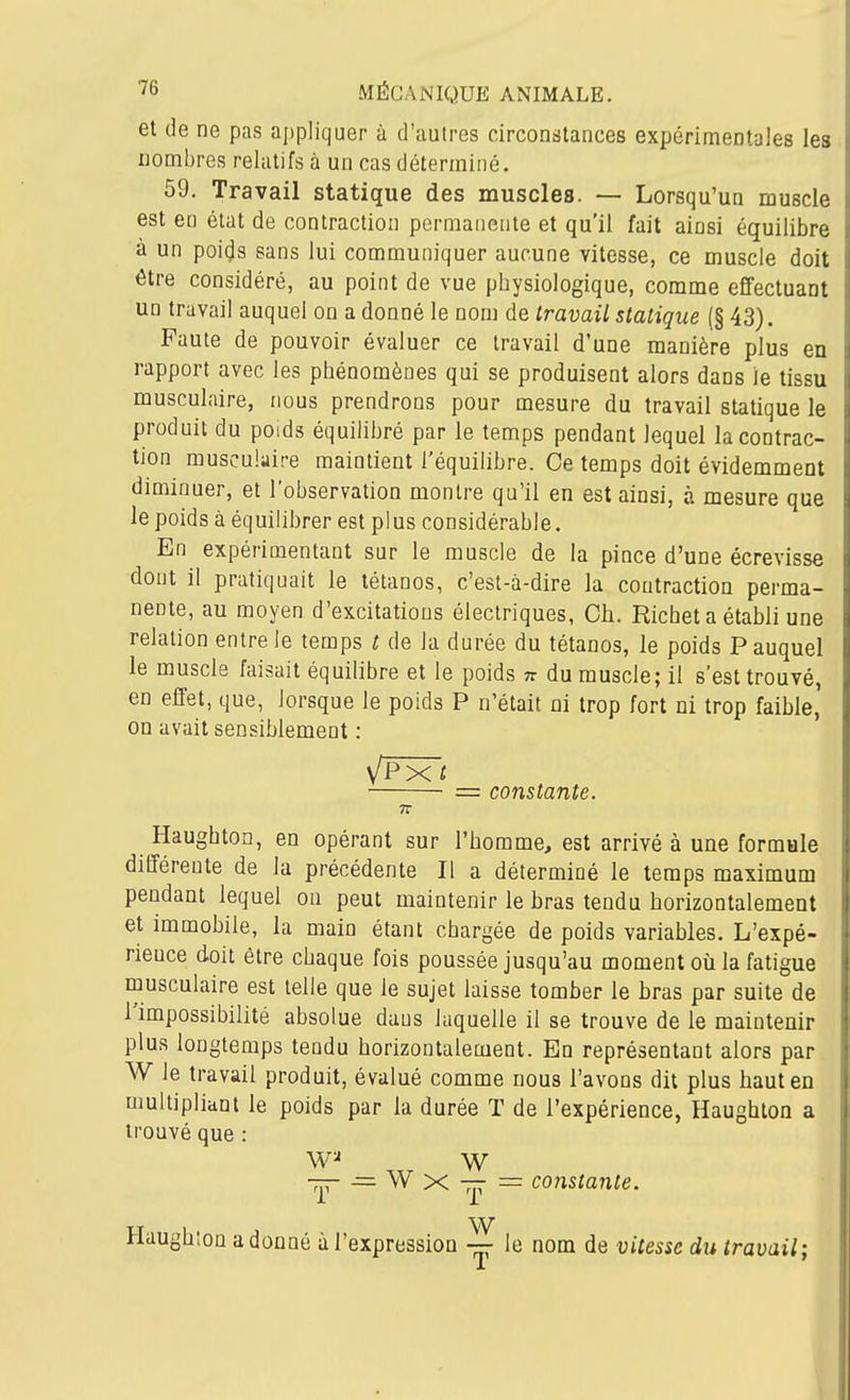 et de ne pas appliquer à d'autres circonstances expérimentales les nombres relatifs à un cas déterminé. 59. Travail statique des muscles. — Lorsqu'un muscle est en état de contraction permanente et qu'il fait ainsi équilibre à un poids sans lui communiquer aucune vitesse, ce muscle doit être considéré, au point de vue physiologique, comme effectuant un travail auquel on a donné le nom de travail statique (§ 43). Faute de pouvoir évaluer ce travail d'une manière plus en rapport avec les phénomènes qui se produisent alors dans le tissu musculaire, nous prendrons pour mesure du travail statique le produit du poids équilibré par le temps pendant lequel la contrac- tion musculaire maintient l'équilibre. Ce temps doit évidemment diminuer, et l'observation montre qu'il en est ainsi, à mesure que le poids à équilibrer est plus considérable. En expérimentant sur le muscle de la pince d'une écrevisse dont il pratiquait le tétanos, c'est-à-dire la contraction perma- nente, au moyen d'excitations électriques, Ch. Richet a établi une relation entre le temps t de la durée du tétanos, le poids P auquel le muscle faisait équilibre et le poids n du muscle; il s'est trouvé, en effet, que, lorsque le poids P n'était ni trop fort ni trop faible, on avait sensiblement : \/Pxi = constante. Haughton, en opérant sur l'homme, est arrivé à une formule différente de la précédente II a déterminé le temps maximum pendant lequel on peut maintenir le bras tendu horizontalement et immobile, la main étant chargée de poids variables. L'expé- rience doit être chaque fois poussée jusqu'au moment où la fatigue musculaire est telle que le sujet laisse tomber le bras par suite de l'impossibilité absolue dans laquelle il se trouve de le maintenir plus longtemps tendu horizontalement. En représentant alors par W le travail produit, évalué comme nous l'avons dit plus haut en multipliant le poids par la durée T de l'expérience, Haughton a trouvé que : W Tjr — W X — = constante. Haughion adonné à l'expression le nom de vitesse du travail;