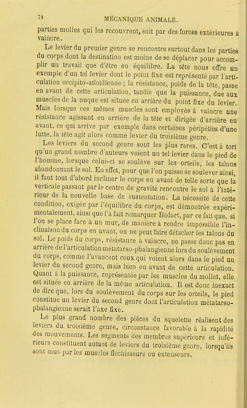 parties molles qui les recouvrent, soit par des forces extérieures à vaincre. Le levier du premier genre se rencontre surtout dans les parties du corps dont la destination est moins de se déplacer pour accom- plir un travail que d'être en équilibre. La tête nous offre un exemple d'un tel levier dont le point fixe est représenté par larti- culalion occipito-atloïdienne ; la résistance, poids de la tête, passe en avant de cette articulation, tandis que la puissance due aux muscles de la nuque est située en arrière du point fixe du levier. Mais lorsque ces mêmes muscles sont employés à vaincre une résistance agissant en arrière de la tête et dirigée d'arrière en avant, ce qui arrive par exemple dans certaines péripéties d'une lutte, la tête agit alors comme levier du troisième genre. Les leviers du second genre sont les plus rares. C'est à tort qu'un grand nombre d'auteurs voient un tel levier dans le pied de l'bomme, lorsque celui-ci se soulève sur les orteils, les talons abandonnant le sol. En effet, pour que l'on puisse se soulever ainsi, il faut tout d'abord incliner le corps en avant de telle sorte que la verticale passant parle centre de gravité rencontre le sol à l'inté- rieur de la nouvelle base de sustentation. La nécessité de cette condition, exigée par l'équilibre du corps, est démontrée expéri- mentalement, ainsi que l'a fait remarquer Bédart, par ce fait que, si l'on se place face à un mur, de manière à rendre impossible l'in- chnaison du corps en avant, on ne peut faire détacher les talons du sol. Le poids du corps, résistance à vaincre, ne passe donc pas en arrière de l'articulation métatarso-phalangienne lors du soulèvement du corps, comme l'avancent ceux qui voient alors dans le pied un levier du second genre, mais bien en avant de cette articulation. Quant à la puissance, représentée par les muscles du mollet, elle est située en arrière de la même articulation. Il est donc inexact de dire que, lors du soulèvement du corps sur les orteils, le pied constitue un levier du second genre dont l'articulation métatarso- phalangienne serait l'axe fixe. Le plus grand nombre des pièces du squelette réalisent des leviers du troisième genre, circonstance favorable à la rapidité des mouvements. Les segments des membres supérieurs et infé- rieurs constituent autant de leviers du troisième genre, lorsqu'ils sont mus parles muscles fléchisseurs ou extenseurs.