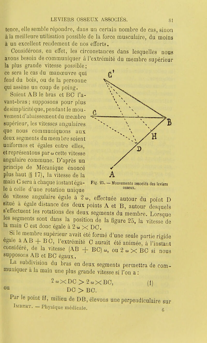 LEVIERS OSSEUX ASSOCIÉS. SI tence, elle semble répondre, dans un certain nombre de cas, sinon à la meilleure utilisation possible de la force musculaire, du moins à un excellent rendement de nos efforts. Considérons, en effet, les circonstances dans lesquelles nous avons besoin de communiquer à l'extrémité du membre supérieur la plus grande vitesse possible; ce sera le cas du manœuvre qui fend du bois, ou de la personne qui assène un coup de poing. Soient AB le bras et BO l'a- vant-bras ; supposons pour plus desimplicitéque, pendant le mou- vementd'abaissementdu membre supérieur, les vitesses angulaires que nous communiquons aux deux segments du mera bre soient uniformes et égales entre elles, et représentons par «cette vitesse angulaire commune. D'après un principe de Mécanique énoncé plus baut (§17), la vitesse de la main G sera à cbaque instant éga- le à celle d'une rotation unique de vitesse angulaire égale à 2«, effectuée autour du point D situe a égale distance des deux points A et B, autour desquels 8 effectuent les rotations des deux segments du membre. Lorsque es segments sont dans la position de la figure 25, la vitesse de la main G est donc égale à 2w x DO. ^ Si le membre supérieur avait été formé d'une seule partie rigide égale à AB + BO, l'extrémité 0 aurait été animée, à l'instant considéré, de la vitesse (AB + BO) a,, ou 2 a, X BO si nous supposons AB et BO égaux. La subdivision du bras en deux segments permettra de com- muniquer a la main une plus grande vitesse si l'on a : 2 ou Fig. 25. — Mouvements associés des leviers osseux. (1) XDG>2a)XB0, DO > BO. Par le point FJ, milieu de DB, élevons une perpendiculaire sur Imbert. — Physique médicale. g