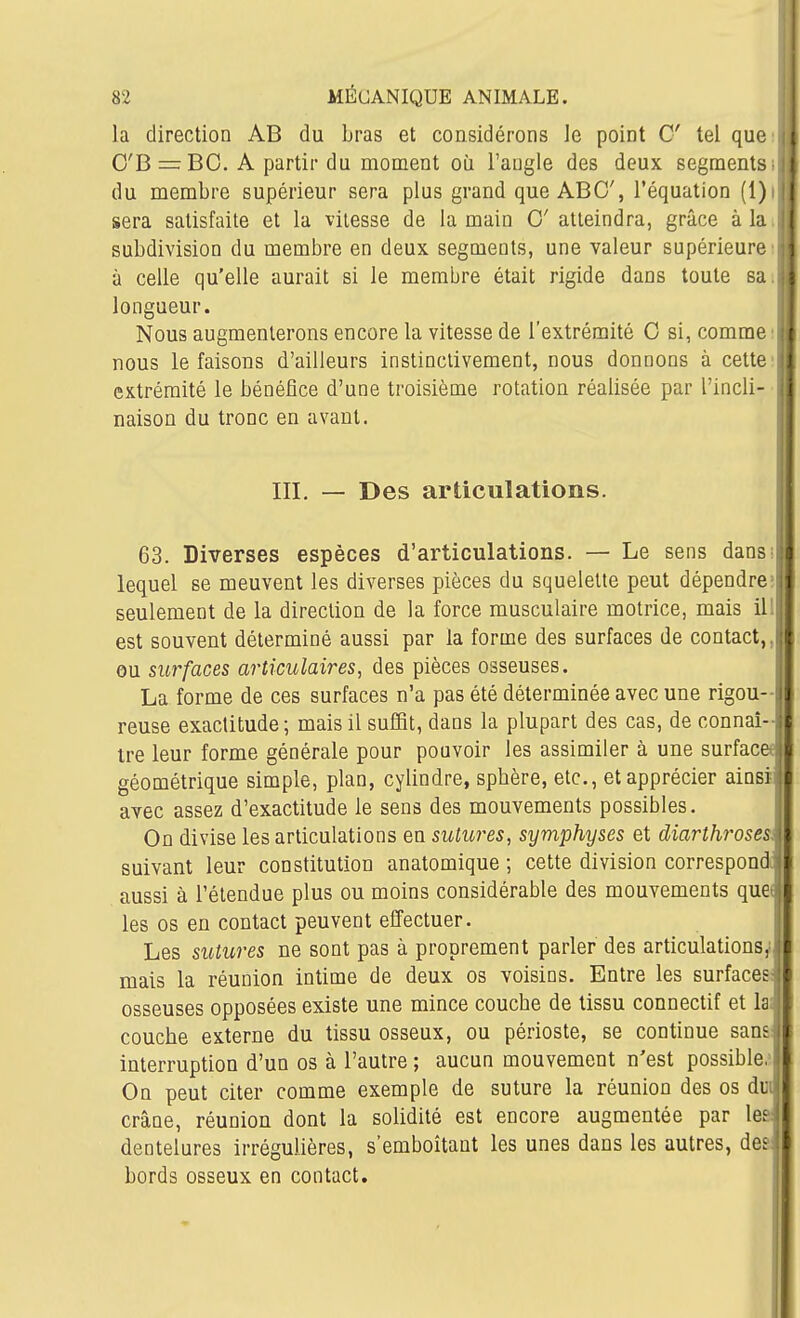 la direction AB du bras et considérons le point C tel que O'B = BC. A partir du moment où l'angle des deux segments■ du membre supérieur sera plus grand que ABC, l'équation (l)i sera satisfaite et la vitesse de la main 0' atteindra, grâce à la subdivision du membre en deux segments, une valeur supérieure à celle qu'elle aurait si le membre était rigide dans toute sa longueur. Nous augmenterons encore la vitesse de l'extrémité 0 si, comme :| nous le faisons d'ailleurs instinctivement, nous donnons à cettei| extrémité le bénéfice d'une troisième rotation réalisée par l'incli- naison du tronc en avant. III. — Des articulations. 1 63. Diverses espèces d'articulations. — Le sens dans^ lequel se meuvent les diverses pièces du squelette peut dépendre= seulement de la direction de la force musculaire motrice, mais il' est souvent déterminé aussi par la forme des surfaces de contact,, ou surfaces articulaires, des pièces osseuses. La forme de ces surfaces n'a pas été déterminée avec une rigou- reuse exactitude; mais il suffit, dans la plupart des cas, de connaî-j tre leur forme générale pour pouvoir les assimiler à une surface géométrique simple, plan, cylindre, spbère, etc., et apprécier ainsi i avec assez d'exactitude le sens des mouvements possibles. On divise les articulations en sutures, symphyses et diarthroses; suivant leur constitution anatomique ; cette division correspond^ aussi à l'étendue plus ou moins considérable des mouvements que j les os en contact peuvent effectuer. Les sutures ne sont pas à proprement parler des articulations,' mais la réunion intime de deux os voisins. Entre les surfaces: osseuses opposées existe une mince couche de tissu connectif et la; couche externe du tissu osseux, ou périoste, se continue sans: interruption d'un os à l'autre ; aucun mouvement n'est possible.' On peut citer comme exemple de suture la réunion des os dui crâne, réunion dont la solidité est encore augmentée par le&: dentelures irrégulières, s'emboîtaut les unes dans les autres, des: bords osseux en contact. I: