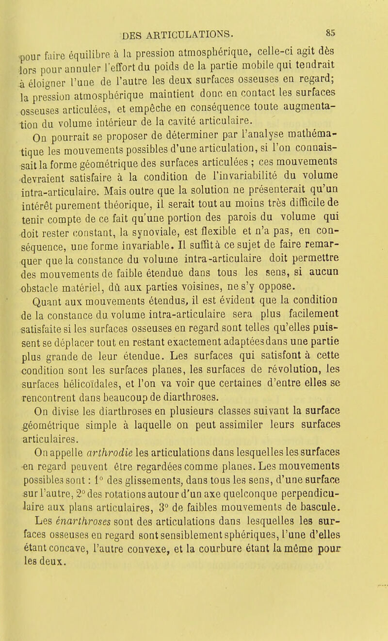 >nour faire équilibre à la pression atmosphérique, celle-ci agit dès lors pour annuler l'effort du poids de la partie mobile qui tendrait à éloigner l'une de l'autre les deux surfaces osseuses en regard; la pression atmosphérique maintient donc en contact les surfaces osseuses articulées, et empêche en conséquence toute augmenta- tion du volume intérieur de la cavité articulaire. On pourrait se proposer de déterminer par l'analyse mathéma- tique les mouvements possibles d'une articulation, si l'on connais- sait la forme géométrique des surfaces articulées ; ces mouvements devraient satisfaire à la condition de l'invariabilité du volume intra-articulaire. Mais outre que la solution ne présenterait qu'un intérêt purement théorique, il serait tout au moins très difficile de tenir compte de ce fait qu'une portion des parois du volume qui doit rester constant, la synoviale, est flexible et n'a pas, en con- séquence, une forme invariable. Il suffità ce sujet de faire remar- quer que la constance du volume intra-articulaire doit permettre des mouvements de faible étendue dans tous les sens, si aucun obstacle matériel, dû aux parties voisines, ne s'y oppose. Quant aux mouvements étendus, il est évident que la condition de la constance du volume intra-articulaire sera plus facilement satisfaite si les surfaces osseuses en regard sont telles qu'elles puis- sent se déplacer tout en restant exactement adaptées dans une partie plus grande de leur étendue. Les surfaces qui satisfont à cette condition sont les surfaces planes, les surfaces de révolution, les surfaces hélicoïdales, et l'on va voir que certaines d'entre elles se rencontrent dans beaucoup de diarthroses. On divise les diarthroses en plusieurs classes suivant la surface géométrique simple à laquelle on peut assimiler leurs surfaces articulaires. On appelle arthrodie les articulations dans lesquelles les surfaces •en regard peuvent être regardées comme planes. Les mouvements possibles sont : 1° des glissements, dans tous les sens, d'une surface sm l'autre, 2° des rotations autour d'un axe quelconque perpendicu- laire aux plans articulaires, 3° de faibles mouvements de bascule. Les énarihroses sont des articulations dans lesquelles les sur- faces osseuses en regard sont sensiblement sphériques, l'une d'elles étant concave, l'autre convexe, et la courbure étant Iamêm,e pour les deux.