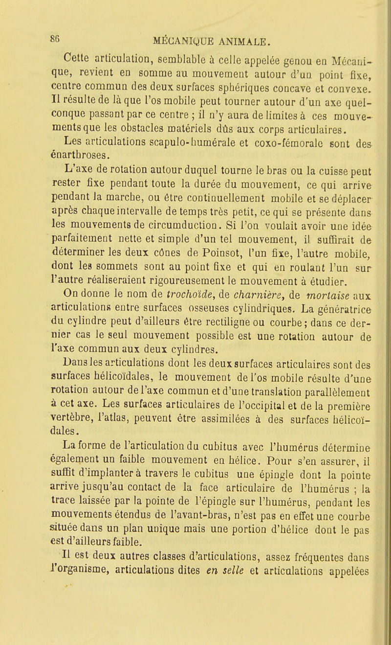 Cette articulation, semblable à celle appelée genou en Mécani- que, revient en somme au mouvement autour d'un point fixe, centre commun des deux surfaces sphériques concave et convexe. Il résulte de là que l'os mobile peut tourner autour d'un axe quel- conque passant par ce centre ; il n'y aura de limites à ces mouve- ments que les obstacles matériels dûs aux corps articulaires. Les articulations scapulo-humérale et coxo-féraoralc sont des énartbroses. L'axe de rotation autour duquel tourne le bras ou la cuisse peut rester fixe pendant toute la durée du mouvement, ce qui arrive pendant la marche, ou être continuellement mobile et se déplacer après chaque intervalle de temps très petit, ce qui se présente dans les mouvements de circumduction. Si l'on voulait avoir une idée parfaitement nette et simple d'un tel mouvement, il suffirait de déterminer les deux cônes de Poinsot, l'un fixe, l'autre mobile, dont les sommets sont au point fixe et qui en roulant l'un sur l'autre réaliseraient rigoureusement le mouvement à étudier. On donne le nom de trochoîde, de charnière, de mortaise aux articulations entre surfaces osseuses cylindriques. La génératrice du cylindre peut d'ailleurs être rectiligne ou courbe ; dans ce der- nier cas le seul mouvement possible est une rotation autour de l'axe commun aux deux cylindres. Dans les articulations dont les deux surfaces articulaires sont des surfaces hélicoïdales, le mouvement de l'os mobile résulte d'une rotation autour de l'axe commun et d'une translation parallèlement à cet axe. Les surfaces articulaires de l'occipital et de la première vertèbre, l'atlas, peuvent être assimilées à des surfaces hélicoï- dales. La forme de l'articulation du cubitus avec l'humérus détermine également un faible mouvement en hélice. Pour s'en assurer, il suffit d'implanter à travers le cubitus une épingle dont la pointe arrive jusqu'au contact de la face articulaire de l'humérus ; la trace laissée par la pointe de l'épingle sur l'humérus, pendant les mouvements étendus de l'avant-bras, n'est pas en effet une courbe située dans un plan unique mais une portion d'hélice dont le pas est d'ailleurs faible. Il est deux autres classes d'articulations, assez fréquentes dans l'organisme, articulations dites en selle et articulations appelées