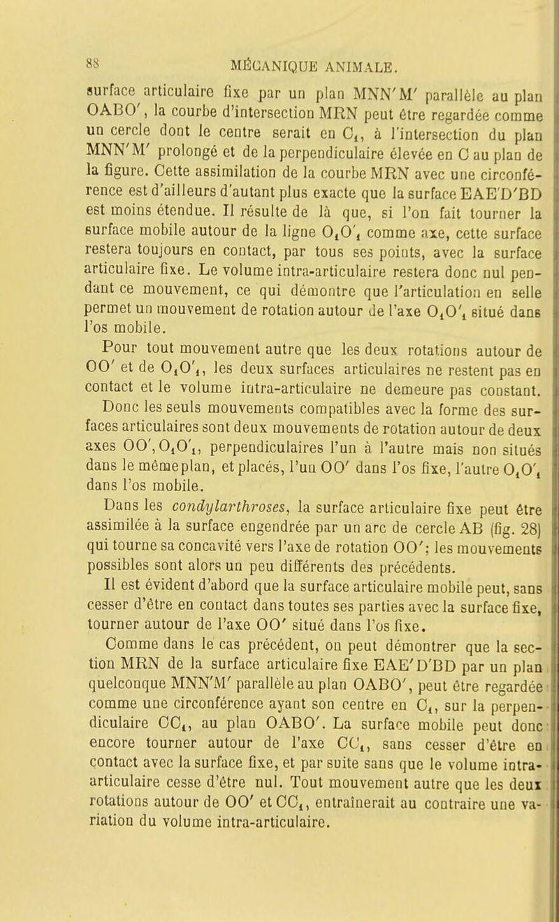surface^articulaire fixe par un plan MNN'M' parallèle au plan OABO', la courbe d'intersection MRN peut être regardée comme un cercle dont le centre serait en Ci, à l'intersection du plan MNN'M' prolongé et de la perpendiculaire élevée en C au plan de la figure. Cette assimilation de la courbe MRN avec une circonfé- rence est d'ailleurs d'autant plus exacte que la surface EAE'D'BD est moins étendue. Il résulte de là que, si l'on fait tourner la surface mobile autour de la ligne OiO', comme axe, cette surface restera toujours en contact, par tous ses points, avec la surface articulaire fixe. Le volume intra-articulaire restera donc nul pen- dant ce mouvement, ce qui démontre que l'articulation en selle permet un mouvement de rotation autour de l'axe OjCi situé dans l'os mobile. Pour tout mouvement autre que les deux rotations autour de 00' et de OjC',, les deux surfaces articulaires ne restent pas en contact et le volume intra-articulaire ne demeure pas constant. Donc les seuls mouvements compatibles avec la forme des sur- faces articulaires sont deux mouvements de rotation autour de deux axes 00',OiO'i, perpendiculaires l'un à l'autre mais non situés dans le môme plan, et placés, l'un 00' dans l'os fixe, l'autre OiO'j dans l'os mobile. Dans les condylarthroses, la surface articulaire fixe peut être assimilée à la surface engendrée par un arc de cercle AB (fig. 28) qui tourne sa concavité vers l'axe de rotation 00'; les mouvements possibles sont alors un peu différents des précédents. Il est évident d'abord que la surface articulaire mobile peut, sans cesser d'être en contact dans toutes ses parties avec la surface fixe, tourner autour de l'axe 00' situé dans l'os fixe. Comme dans lé cas précédent, on peut démontrer que la sec- tion MRN de la surface articulaire fixe EAE'D'BD par un plan, quelconque MNN'M' parallèle au plan OABO', peut être regardée; comme une circonférence ayant son centre en C,, sur la perpen-- diculaire CCi, au plan OABO'. La surface mobile peut donc; encore tourner autour de l'axe CCi, sans cesser d'être eoi contact avec la surface fixe, et par suite sans que le volume intra- • articulaire cesse d'être nul. Tout mouvement autre que les deux; rotations autour de 00' et CC,, entraînerait au contraire une va- • riation du volume intra-articulaire.
