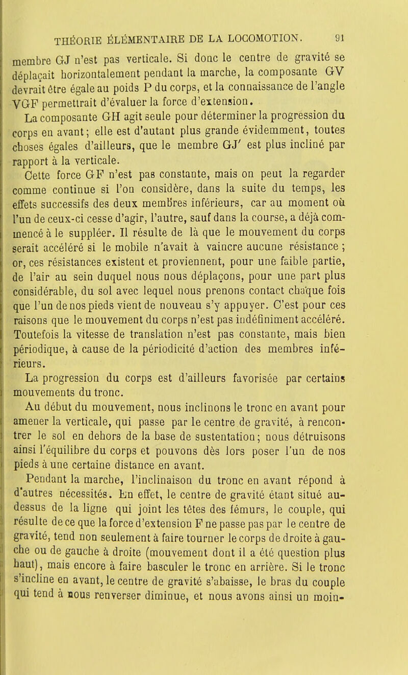 membre GJ n'est pas verticale. Si doQC le centre de gravité se déplaçait horizontalement pendant la marche, la composante GV devrait être égale au poids P du corps, et la connaissance de l'angle VGF permettrait d'évaluer la force d'extension. La composante GH agit seule pour déterminer la progression du corps en avant; elle est d'autant plus grande évidemment, toutes choses égales d'ailleurs, que le membre GJ' est plus incliné par rapport à la verticale. Celte force GP n'est pas constante, mais on peut la regarder comme continue si l'on considère, dans la suite du temps, les effets successifs des deux membres inférieurs, car au moment oà l'un de ceux-ci cesse d'agir, l'autre, sauf dans la course, a déjà com- mencé à le suppléer. Il résulte de là que le mouvement du corps serait accéléré si le mobile n'avait à vaincre aucune résistance ; or, ces résistances existent et proviennent, pour une faible partie, de l'air au sein duquel nous nous déplaçons, pour une part plus considérable, du sol avec lequel nous prenons contact chaque fois que l'un de nos pieds vient de nouveau s'y appuyer. C'est pour ces raisons que le mouvement du corps n'est pas indéfiniment accéléré. Toutefois la vitesse de translation n'est pas constante, mais bien périodique, à cause de la périodicité d'action des membres infé- rieurs. La progression du corps est d'ailleurs favorisée par certains mouvements du tronc. Au début du mouvement, nous inclinons le tronc en avant pour amener la verticale, qui passe par le centre de gravité, à rencon- trer le sol en dehors de la base de sustentation; nous détruisons ainsi l'équilibre du corps et pouvons dès lors poser l'un de nos pieds à une certaine distance en avant. Pendant la marche, l'inclinaison du tronc en avant répond à d'autres nécessités. En effet, le centre de gravité étant situé au- dessus de la ligne qui joint les têtes des fémurs, le couple, qui résulte de ce que la force d'extension F ne passe pas par le centre de gravité, tend non seulement à faire tourner le corps de droite à gau- che ou de gauche à droite (mouvement dont il a été question plus haut), mais encore à faire basculer le tronc en arrière. Si le tronc s'incline en avant, le centre de gravité s'abaisse, le bras du couple qui tend à nous renverser diminue, et nous avons ainsi un moin-