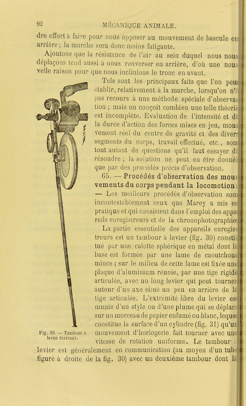dre effort à faire pour iiods opposer au mouvement de bascule ei arrière; la marche sera donc moins fatigante. Ajoutons que la résistance de l'air au sein duquel nous nou; déplaçons lend aussi à nous renverser en arrière, d'oii une nou velle raison pour que nous inclinions le tronc en avant. Tels sont les principaux faits que l'on peu établir, relativement à la marche, lorsqu'on n'; pas recours à une méthode spéciale d'observa tion ; mais on conçoit combien une telle théorii. est incomplète. Evaluation de l'intensité et ài la durée d'action des forces mises en jeu, mouh vement réel du centre de gravité et des diverr segments du corps, travail effectué, etc., so tout autant de questions qu'il faut essayer di' résoudre; la solution ne peut en être donné, que par des procédés précis d'observation. 65. — Procédés d'observation des mou vements du corps pendant la locomotion — Les meilleurs procédés d'observation sonc incontestablement ceux que Marey a mis er pratique et qui consistent dans l'emploi des appa: reils enregistreurs et de la cbronophotograpbiet La partie essentielle des appareils enregis? treurs est un tambour à levier (fig. 30) constii tué par une calotte sphérique en métal dont lii base est formée par une lame de caoutcboua mince ; sur le milieu de celte lame est fixée uno plaque d'aluminium réunie, par une tige rigidd articulée, avec un long levier qui peut tourner autour d'un axe situé un peu en arrière de \i tige articulée. L'extrémité libre du levier es munie d'un style ou d'une plume qui se déplace! sur un morceau de papier enfumé ou blanc, lequet T constitue la surface d'un cylindre (fig. 31) qu'u mouvement d'borlogerie fait tourner avec un vitesse de rotation uniforme. Le tambour levier est généralement en communication (au moyen d'un tub figuré à droite de la fig. 30) avec un deuxième tambour dont l Fig. 30. — Tambour à levier écrivant.
