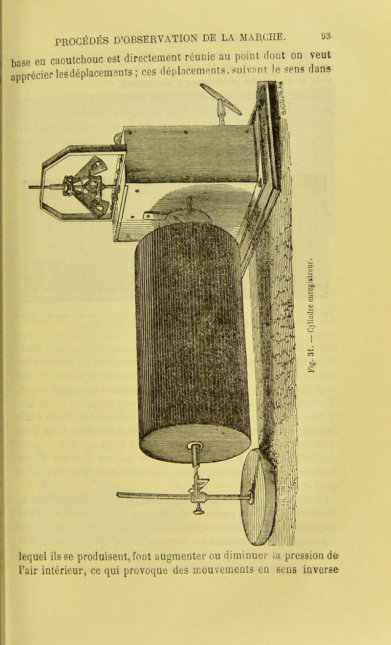 PROCÉDÉS D'OBSERVATION DE LA MARCHE. 9* base en caoutchouc est directement réunie au point dont on veut apprécier les déplacements; ces déplacements. siiivnnMe sens dans lequel ils se produisent, font augmenter ou diminuer la pression de l'air intérieur, ce qui provoque des mouvements en sens inverse