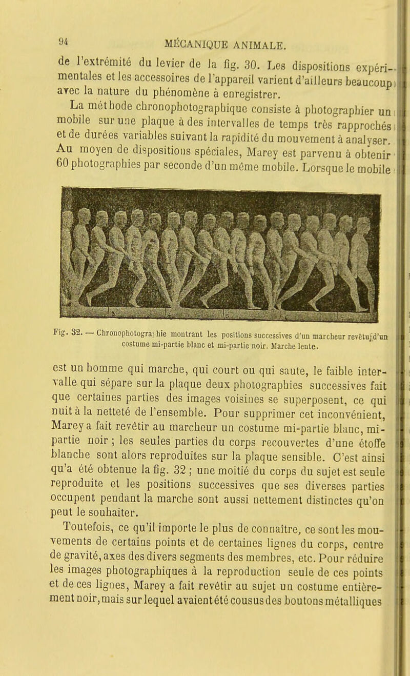 de l'extrémité du levier de la fig. 30. Les dispositions expéri- mentales et les accessoires de l'appareil varient d'ailleurs beaucoup arec la nature du phénomène à enregistrer. La méthode chronophotographique consiste à photographier un mobile sur une plaque à des intervalles de temps très rapprochés et de durées variables suivant la rapidité du mouvement à analyser. Au moyen de dispositions spéciales, Marey est parvenu à obtenir 60 photographies par seconde d'un môme mobile. Lorsque le mobile Fig. 32. — Chronophotograi hie montrant les positions successives d'un marcheur revôlui.d'un costume mi-partie blanc et mi-partie noir. Marclie lente. est un homme qui marche, qui court ou qui saute, le faible inter- valle qui sépare sur la plaque deux photographies successives fait que certaines parties des images voisines se superposent, ce qui nuit à la netteté de l'ensemble. Pour supprimer cet inconvénient, Marey a fait revêtir au marcheur un costume mi-partie blanc, mi- partie noir ; les seules parties du corps recouvertes d'une étoffe blanche sont alors reproduites sur la plaque sensible. C'est ainsi qu'a été obtenue la fig. 32 ; une moitié du corps du sujet est seule reproduite et les positions successives que ses diverses parties occupent pendant la marche sont aussi nettement distinctes qu'on peut le souhaiter. Toutefois, ce qu'il importe le plus de connaître, ce sont les mou- vements de certains points et de certaines lignes du corps, centre de gravité, axes des divers segments des membres, etc. Pour réduire les images photographiques à la reproduction seule de ces points et de ces lignes, Marey a fait revêtir au sujet un costume entière- ment noir,mais sur lequel avaientété cousus des boutons métalliques