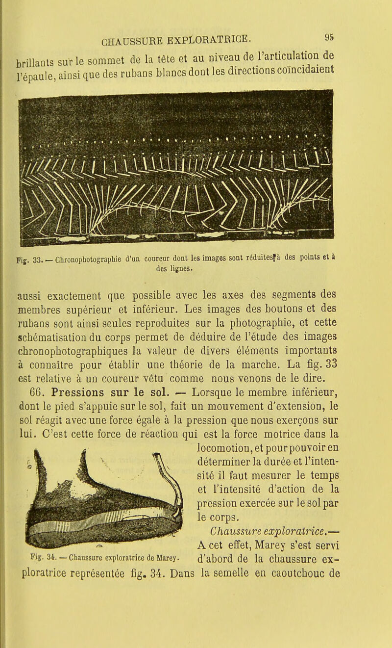 brillants sur le sommet de la tête et au niveau de l'articulation de l'épaule, ainsi que des rubans blancs dont les directions coïncidaient Fij. 33. — Chronophotograpliie d'un coureur dont les images sont réduitesfà des points et à des lignes. aussi exactement que possible avec les axes des segments des membres supérieur et inférieur. Les images des boutons et des rubans sont ainsi seules reproduites sur la photographie, et cette schématisation du corps permet de déduire de l'étude des images chronophotographiques la valeur de divers éléments importants à connaître pour établir une théorie de la marche. La fîg. 33 est relative à un coureur vêtu comme nous venons de le dire. 66. Pressions sur le soL — Lorsque le membre inférieur, dont le pied s'appuie sur le sol, fait un mouvement d'extension, le sol réagit avec une force égale à la pression que nous exerçons sur lui. C'est cette force de réaction qui est la force motrice dans la locomotion, et pourpouvoiren déterminer la durée et l'inten- sité il faut mesurer le temps et l'intensité d'action de la pression exercée sur le sol par le corps. Chaussure exploratrice.— A cet effet, Marey s'est servi Fig. 34.— Chaussure exploratrice de Marey. d'abord de la chaussure ex- ploratrice représentée fig. 34. Dans la semelle en caoutchouc de msmi
