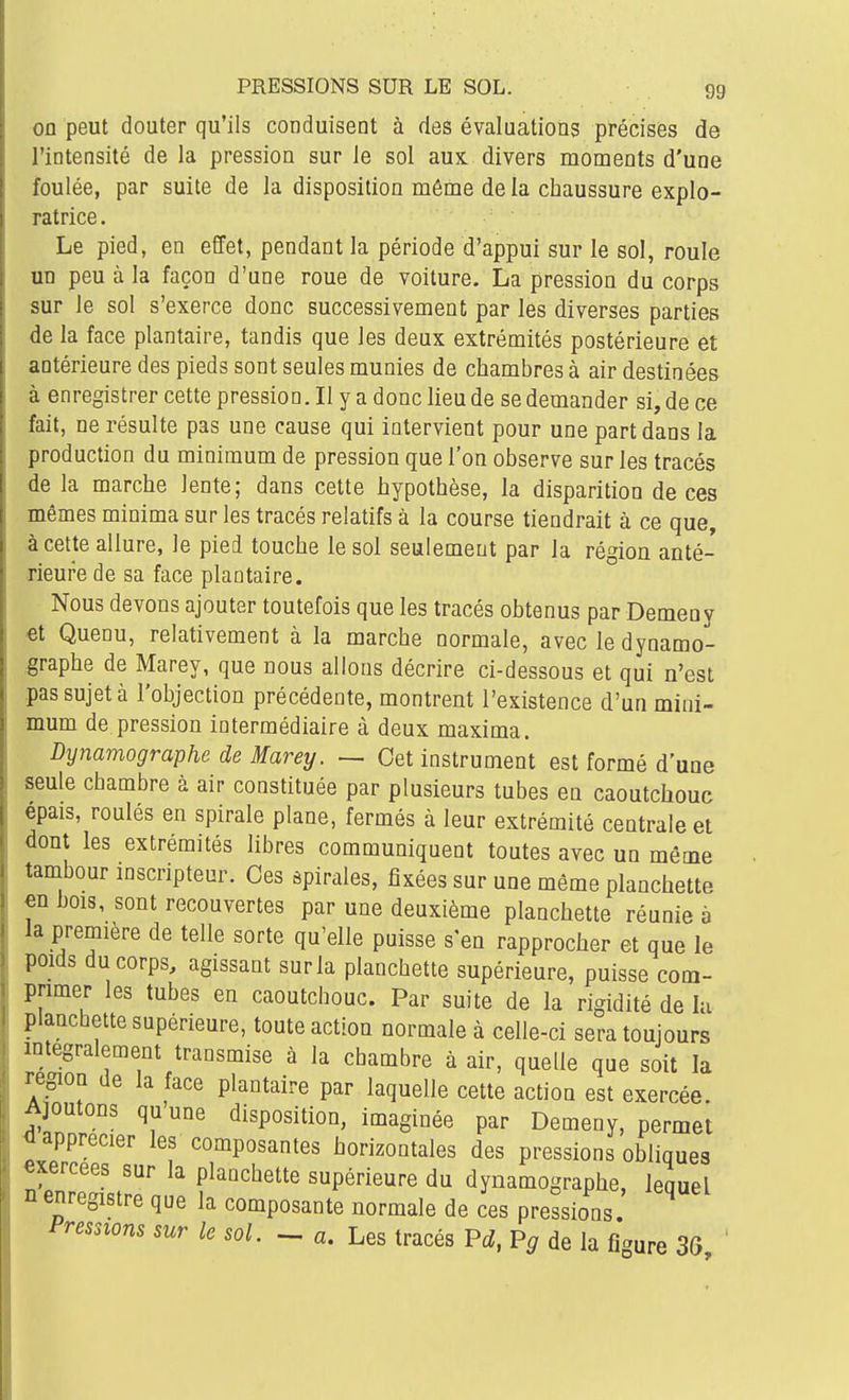 on peut douter qu'ils conduisent à des évaluations précises de l'intensité de la pression sur le sol aux. divers moments d'une foulée, par suite de la disposition même de la chaussure explo- ratrice. Le pied, en effet, pendant la période d'appui sur le sol, roule un peu à la façon d'une roue de voiture. La pression du corps sur le sol s'exerce donc successivement par les diverses parties de la face plantaire, tandis que les deux extrémités postérieure et antérieure des pieds sont seules munies de chambres à air destinées à enregistrer cette pression. II y a donc lieu de se demander si, de ce fait, ne résulte pas une cause qui intervient pour une part dans la production du minimum de pression que l'on observe sur les tracés de la marche lente; dans cette hypothèse, la disparition de ces mêmes minima sur les tracés relatifs à la course tiendrait à ce que, à cette allure, le pied touche le sol seulement par la région anté- rieure de sa face plantaire. Nous devons ajouter toutefois que les tracés obtenus par Demeuy et Quenu, relativement à la marche normale, avec le dynamo- graphe de Marey, que nous allons décrire ci-dessous et qui n'est pas sujet à l'objection précédente, montrent l'existence d'un mini- mum de pression intermédiaire à deux maxima. Dynamographe de Marey. — Cet instrument est formé d une seule chambre à air constituée par plusieurs tubes en caoutchouc épais, roulés en spirale plane, fermés à leur extrémité centrale et dont les extrémités libres communiquent toutes avec un même tambour inscripteur. Ces spirales, fixées sur une même planchette m bois, sont recouvertes par une deuxième planchette réunie à la première de telle sorte qu'elle puisse s'en rapprocher et que le poids du corps, agissant sur la planchette supérieure, puisse com- primer les tubes en caoutchouc. Par suite de la rigidité de lu plancbette supérieure, toute action normale à celle-ci sera toujours mtegralement transmise à la chambre à air, quelle que soit la région de la face plantaire par laquelle cette action est exercée. Ajoutons qu'une disposition, imaginée par Demeny, permet ^apprécier les composantes horizontales des pressions obliques «xercees sur la planchette supérieure du dynamographe, lequel n enregistre que la composante normale de ces pressions. Pressions sur le soi. - a. Les tracés P^^, P^ de la figure 3(5, '