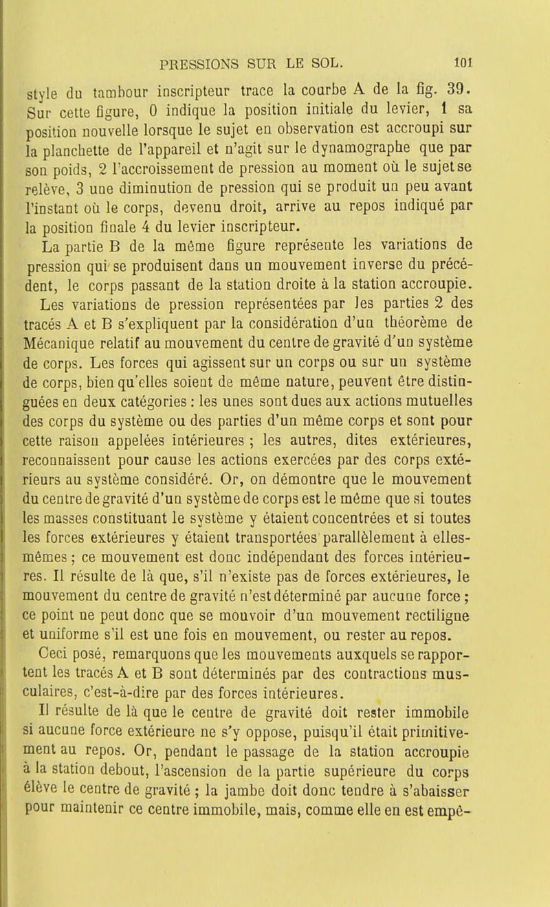 Style du tambour inscripteur trace la courbe A de la fîg. 39. Sur cette figure, 0 indique la position initiale du levier, 1 sa position nouvelle lorsque le sujet en observation est accroupi sur la planchette de l'appareil et n'agit sur le dynamographe que par son poids, 2 l'accroissement de pression au moment où le sujet se relève, 3 une diminution de pression qui se produit un peu avant l'instant où le corps, devenu droit, arrive au repos indiqué par la position finale 4 du levier inscripteur. La partie B de la môme figure représente les variations de pression qui se produisent dans un mouvement inverse du précé- dent, le corps passant de la station droite à la station accroupie. Les variations de pression représentées par les parties 2 des tracés A et B s'expliquent par la considération d'un théorème de Mécanique relatif au mouvement du centre de gravité d'un système de corps. Les forces qui agissent sur un corps ou sur un système de corps, bien qu'elles soient de même nature, peuvent être distin- guées en deux catégories ; les unes sont dues aux actions mutuelles des corps du système ou des parties d'un même corps et sont pour cette raison appelées intérieures ; les autres, dites extérieures, reconnaissent pour cause les actions exercées par des corps exté- rieurs au système considéré. Or, on démontre que le mouvement du centre de gravité d'un système de corps est le même que si toutes les masses constituant le système y étaient concentrées et si toutes les forces extérieures y étaient transportées parallèlement à elles- mêmes ; ce mouvement est donc indépendant des forces intérieu- res. Il résulte de là que, s'il n'existe pas de forces extérieures, le mouvement du centre de gravité n'est déterminé par aucune force ; ce point ne peut donc que se mouvoir d'un mouvement rectiligne et uniforme s'il est une fois en mouvement, ou rester au repos. Ceci posé, remarquons que les mouvements auxquels se rappor- tent les tracés A et B sont déterminés par des contractions mus- culaires, c'est-à-dire par des forces intérieures. Il résulte de là que le centre de gravité doit rester immobile si aucune force extérieure ne s'y oppose, puisqu'il était primitive- ment au repos. Or, pendant le passage de la station accroupie à la station debout, l'ascension de la partie supérieure du coi-ps élève le centre de gravité ; la jambe doit donc tendre à s'abaisser pour maintenir ce centre immobile, mais, comme elle en est empô-