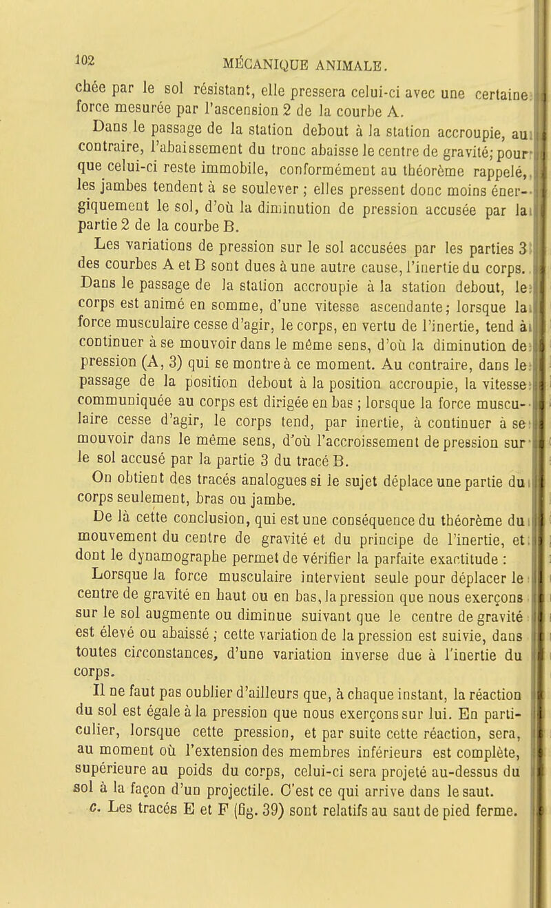 chée par le sol résistant, elle pressera celui-ci avec une certaine force mesurée par l'ascension 2 de la courbe A. Dans le passage de la station debout à la station accroupie, au contraire, l'abaissement du tronc abaisse le centre de gravité; pour que celui-ci reste immobile, conformément au tbéorème rappelé, les jambes tendent à se soulever ; elles pressent donc moins éner- giquement le sol, d'où la diminution de pression accusée par la. partie 2 de la courbe B. Les variations de pression sur le sol accusées par les parties 3! des courbes A et B sont dues à une autre cause, l'inertie du corps. Dans le passage de la station accroupie à la station debout, le corps est animé en somme, d'une vitesse ascendante; lorsque la. force musculaire cesse d'agir, le corps, en vertu de l'inertie, tend àt continuer à se mouvoir dans le même sens, d'où la diminution de; pression (A, 3) qui se montre à ce moment. Au contraire, dans le; passage de la position debout à la position accroupie, la vitesse; communiquée au corps est dirigée en bas ; lorsque la force muscu- laire cesse d'agir, le corps tend, par inertie, à continuer à se mouvoir dans le même sens, d'où l'accroissement dépression sur- le sol accusé par la partie 3 du tracé B. On obtient des tracés analogues si le sujet déplace une partie dui corps seulement, bras ou jambe. De là cette conclusion, qui est une conséquence du théorème dui mouvement du centre de gravité et du principe de l'inertie, et; dont le dynamograpbe permet de vérifier la parfaite exactitude : Lorsque la force musculaire intervient seule pour déplacer le centre de gravité en baut ou en bas, la pression que nous exerçons, sur le sol augmente ou diminue suivant que le centre de gravité : est élevé ou abaissé ; celte variation de la pression est suivie, dans toutes circonstances, d'une variation inverse due à l'inertie du corps. Il ne faut pas oublier d'ailleurs que, à chaque instant, la réactioQ du sol est égale à la pression que nous exerçons sur lui. En parti- culier, lorsque cette pression, et par suite cette réaction, sera, au moment où l'extension des membres inférieurs est complète, supérieure au poids du corps, celui-ci sera projeté au-dessus du soi à la façon d'un projectile. C'est ce qui arrive dans le saut. c. Les tracés E et F (fig. 39) sont relatifs au saut de pied ferme.