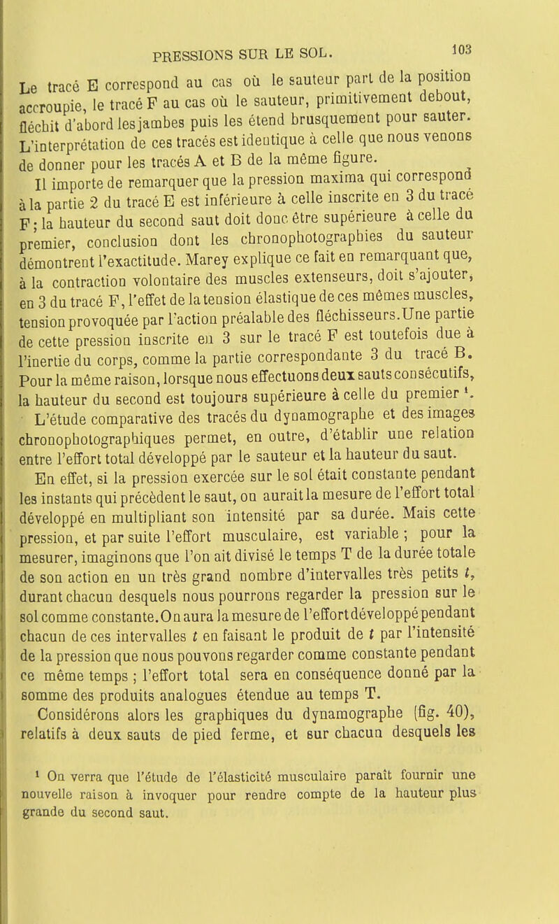Le tracé E correspond au cas où le sauteur pari de la position accroupie le tracé F au cas où le sauteur, primitivement debout, fléchit d'abord lesjambes puis les étend brusquement pour sauter. L'interprétation de ces tracés est identique à celle que nous venons de donner pour les tracés A et B de la même figure. Il importe de remarquer que la pression maxima qui correspond à la partie 2 du tracé E est inférieure à celle inscrite en 3 du trace F - la hauteur du second saut doit donc être supérieure à celle du premier, conclusion dont les chronophotographies du sauteur démontrent l'exactitude. Marey explique ce fait en remarquant que, à la contraction volontaire des muscles extenseurs, doit s'ajouter, en 3 du tracé F, l'effet de la tension élastique de ces mêmes muscles, tension provoquée par l'action préalable des fléchisseurs.Une partie de cette pression inscrite eu 3 sur le tracé F est toutefois due a l'inertie du corps, comme la partie correspondante 3 du trace B. Pour la même raison, lorsque nous effectuons deux sauts consécutifs, la hauteur du second est toujours supérieure à celle du premier ». L'étude comparative des tracés du dynamographe et des images chronophotographiques permet, en outre, d'établir une relation entre l'effort total développé par le sauteur et la hauteur du saut. En effet, si la pression exercée sur le sol était constante pendant les instants qui précèdent le saut, on aurait la mesure de l'effort total développé en multipliant son intensité par sa durée. Mais cette pression, et par suite l'effort musculaire, est variable ; pour la mesurer, imaginons que l'on ait divisé le temps T de la durée totale de son action en un très grand nombre d'intervalles très petits t, durant chacun desquels nous pourrons regarder la pression sur le' sol comme constante.On aura la mesure de l'effortdéveloppé pendant chacun de ces intervalles t en faisant le produit de t par l'intensité de la pression que nous pouvons regarder comme constante pendant ce même temps ; l'effort total sera en conséquence donné par la somme des produits analogues étendue au temps T. Considérons alors les graphiques du dynamographe (fîg. 40), relatifs à deux sauts de pied ferme, et sur chacun desquels les ' Oa verra que l'étude de l'élasticité musculaire paraît fournir une nouvelle raison à invoquer pour rendre compte de la hauteur plus grande du second saut.