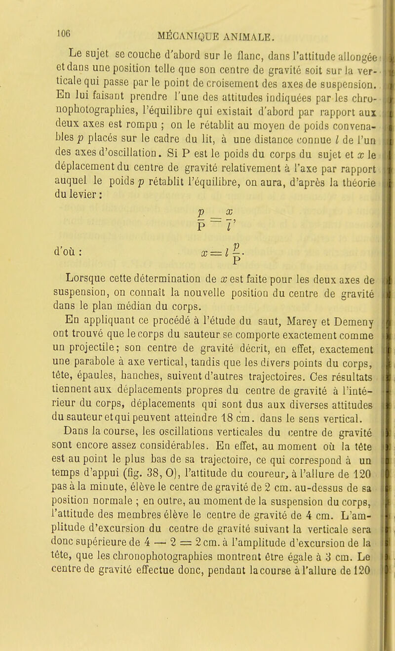 Le sujet se couche d'abord sur le flanc, dans l'attitude allongée- et dans une position telle que son centre de gravité soit sur la ver- ticale qui passe parle point de croisement des axes de suspension. En lui faisant prendre l'une des attitudes indiquées par les chru- nopholographies, l'équilibre qui existait d'abord par rapport aux deux axes est rompu ; on le rétablit au moyen de poids convena- bles p placés sur le cadre du lit, à une distance connue l de Tua des axes d'oscillation. Si P est le poids du corps du sujet et x le déplacement du centre de gravité relativement à l'axe par rapport auquel le poids p rétablit l'équilibre, on aura, d'après la théorie du levier : Lorsque cette détermination de x est faite pour les deux axes de suspension, on connaît la nouvelle position du centre de gravité dans le plan médian du corps. En appliquant ce procédé à l'étude du saut, Marey et Demeny ont trouvé que le corps du sauteur se comporte exactement comme un projectile; son centre de gravité décrit, en effet, exactement une parabole à axe vertical, tandis que les divers points du corps, tète, épaules, hanches, suivent d'autres trajectoires. Ces résultats tiennent aux déplacements propres du centre de gravité à l'inté- rieur du corps, déplacements qui sont dus aux diverses attitudes du sauteur et qui peuvent atteindre 18 cm. dans le sens vertical. Dans la course, les oscillations verticales du centre de gravité sont encore assez considérables. En effet, au moment où la tête est au point le plus bas de sa trajectoire, ce qui correspond à un temps d'appui (fîg. 38, 0), l'attitude du coureur, à l'allure de 120 pas à la minute, élève le centre de gravité de 2 cm. au-dessus de sa position normale ; en outre, au moment de la suspension du corps, l'attitude des membres élève le centre de gravité de 4 cm. L'am- plitude d'excursion du centre de gravité suivant la verticale sera donc supérieure de 4 — 2 = 2 cm. à l'amplitude d'excursion de la tête, que les chronophotographies montrent être égale à '6 cm. Le centre de gravité effectue donc, pendant la course à l'allure de 120 P P X d'où : X