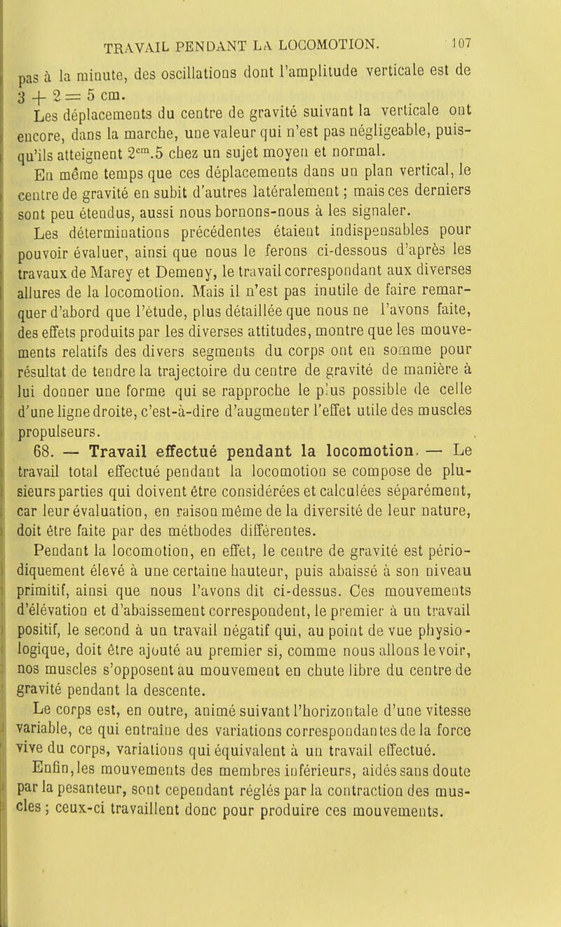 pas à la minute, des oscillations dont l'amplitude verticale est de 3 -|- 2 = 5 cm. Les déplacements du centre de gravité suivant la verticale ont encore, dans la marche, une valeur qui n'est pas négligeable, puis- qu'ils atteignent 2^.5 chez un sujet moyen et normal. En même temps que ces déplacements dans un plan vertical, le centre de gravité en subit d'autres latéralement ; mais ces derniers sont peu étendus, aussi nous bornons-nous à les signaler. Les déterminations précédentes étaient indispensables pour pouvoir évaluer, ainsi que nous le ferons ci-dessous d'après les travaux de Marey et Demeny, le travail correspondant aux diverses allures de la locomotion. Mais il n'est pas inutile de faire remar- quer d'abord que l'étude, plus détaillée que nous ne l'avons faite, des effets produits par les diverses attitudes, montre que les mouve- ments relatifs des divers segments du corps ont en somme pour résultat de tendre la trajectoire du centre de gravité de manière à lui donner une forme qui se rapproche le plus possible de celle d'une ligne droite, c'est-à-dire d'augmenter l'effet utile des muscles propulseurs. 68. — Travail effectué pendant la locomotion. — Le travail total effectué pendant la locomotion se compose de plu- sieurs parties qui doivent être considérées et calculées séparément, car leur évaluation, en raison môme de la diversité de leur nature, doit être faite par des méthodes différentes. Pendant la locomotion, en effet, le centre de gravité est pério- diquement élevé à une certaine hauteur, puis abaissé à son niveau primitif, ainsi que nous l'avons dit ci-dessus. Ces mouvements d'élévation et d'abaissement correspondent, le premier à un travail positif, le second à un travail négatif qui, au point de vue physio- logique, doit être ajouté au premier si, comme nous allons le voir, nos muscles s'opposent au mouvement en chute libre du centre de gravité pendant la descente. Le corps est, en outre, animé suivant l'borizontale d'une vitesse variable, ce qui entraîne des variations correspondantes de la force vive du corps, variations qui équivalent à un travail effectué. Enfin,les mouvements des membres inférieurs, aidés sans doute par la pesanteur, sont cependant réglés parla contraction des mus- cles; ceux-ci travaillent donc pour produire ces mouvements.