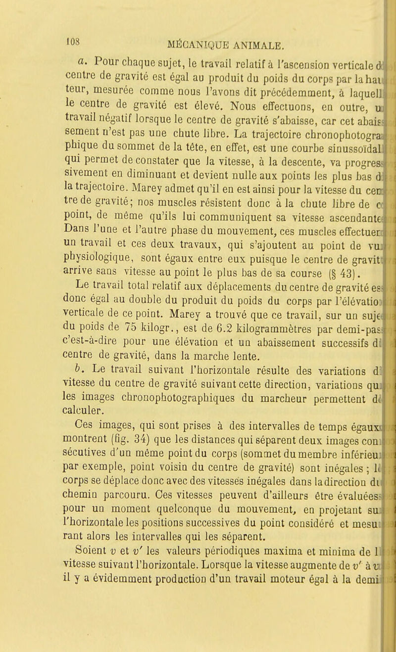a. Pour chaque sujet, le travail relatif à l'ascension verticale di centre de gravité est égal au produit du poids du corps par lahaii, leur, mesurée comme nous l'avons dit précédemment, à laquelli< le centre de gravité est élevé. Nous effectuons, en outre, uu travail négatif lorsque le centre de gravité s'abaisse, car cet abaiss: sèment n'est pas une chute libre. La trajectoire chronophotogra« phique du sommet de la tête, en effet, est une courbe sinussoïdalil qui permet de constater que la vitesse, à la descente, va progrès^ sivement en diminuant et devient nulle aux points les plus bas di la trajectoire. Marey admet qu'il en est ainsi pour la vitesse du cent trede gravité; nos muscles résistent donc à la chute libre de point, de même qu'ils lui communiquent sa vitesse ascendante^ Dans l'une et l'autre phase du mouvement, ces muscles effectuer: un travail et ces deux travaux, qui s'ajoutent au point de vuiy physiologique, sont égaux entre eux puisque le centre de gravitt^ arrive sans vitesse au point le plus bas de sa course (§ 43). Le travail total relatif aux déplacements du centre de gravité esi donc égal au double du produit du poids du corps par l'élévation verticale de ce point. Marey a trouvé que ce travail, sur un sujei du poids de 75 Idlogr., est de 6.2 kilogrammètres par demi-pas- c'est-à-dire pour une élévation et un abaissement successifs dil centre de gravité, dans la marche lente. b. Le travail suivant l'horizontale résulte des variations d]l( vitesse du centre de gravité suivant cette direction, variations quji les images chronophotographiques du marcheur permettent d^l calculer. P Ces images, qui sont prises à des intervalles de temps égauxii montrent (Bg. 34) que les distances qui séparent deux images conif: sécutives d'un même point du corps (sommet du membre inférieu) par exemple, point voisin du centre de gravité) sont inégales ; li! corps se déplace donc avec des vitesses inégales dans ladirection du chemin parcouru. Ces vitesses peuvent d'ailleurs être évaluées^ pour un moment quelconque du mouvement, en projetant sua l'horizontale les positions successives du point considéré et mesui rant alors les intervalles qui les séparent. ! Soient v et v' les valeurs périodiques maxima et minima de Hi vitesse suivant l'horizontale. Lorsque la vitesse augmente de v' à ni il y a évidemment production d'un travail moteur égal à la demiiï