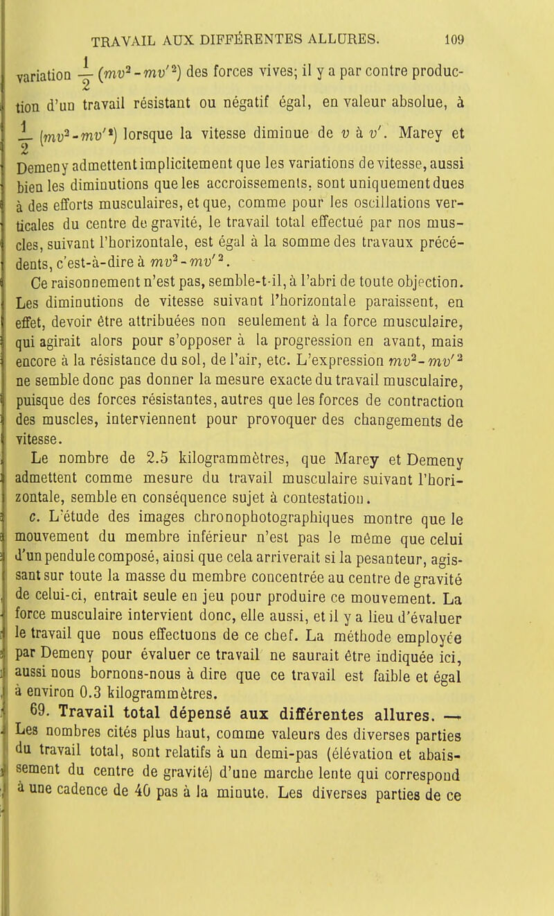 ■variation — (mv^-mv'-) des forces vives; il y a par contre produc- tion d'un travail résistant ou négatif égal, en valeur absolue, à i- [mv^-mv'*) lorsque la vitesse diminue de u à v'. Marey et Demeny admettent implicitement que les variations de vitesse, aussi bien les diminutions que les accroissements, sont uniquementdues à des efforts musculaires, et que, comme pour les oscillations ver- ticales du centre de gravité, le travail total effectué par nos mus- cles, suivant l'horizontale, est égal à la somme des travaux précé- ' dents, c'est-à-dire à 771^2--m-y'2. Ce raisonnement n'est pas, semble-t-il, à l'abri de toute objection. Les diminutions de vitesse suivant l'horizontale paraissent, en effet, devoir être attribuées non seulement à la force musculaire, qui agirait alors pour s'opposer à la progression en avant, mais ^ encore à la résistance du sol, de l'air, etc. L'expression mv^~ mv'^ , ne semble donc pas donner la mesure exacte du travail musculaire, 1 puisque des forces résistantes, autres que les forces de contraction des muscles, interviennent pour provoquer des changements de vitesse. Le nombre de 2.5 kilogrammètres, que Marey et Demeny admettent comme mesure du travail musculaire suivant l'hori- zontale, semble en conséquence sujet à contestation. c. L'étude des images chronophotographiques montre que le mouvement du membre inférieur n'est pas le môme que celui d'un pendule composé, ainsi que cela arriverait si la pesanteur, agis- sant sur toute la masse du membre concentrée au centre de gravité I de celui-ci, entrait seule en jeu pour produire ce mouvement. La force musculaire intervient donc, elle aussi, et il y a lieu d'évaluer I le travail que nous effectuons de ce chef. La méthode employée par Demeny pour évaluer ce travail ne saurait être indiquée ici, i aussi nous bornons-nous à dire que ce travail est faible et égal i à environ 0.3 kilogrammètres. 69. Travail total dépensé aux différentes allures. —* i Les nombres cités plus haut, comme valeurs des diverses parties du travail total, sont relatifs à un demi-pas (élévation et abais- sèment du centre de gravité) d'une marche lente qui correspond 1; à une cadence de 40 pas à la minute. Les diverses parties de ce