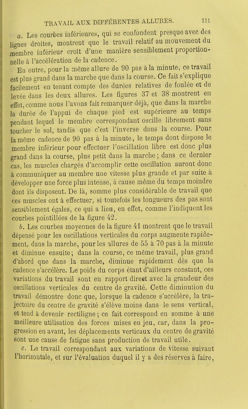 a Les courbes inférieuret;, qui se confondent presque avec des lignés droites, montrent que le travail relatif au mouvement du membre inférieur croît d'une manière sensiblement proportion- nelle à l'accélération de la cadence. Eq outre, pour la môme allure de 90 pas à la minute, ce travail est plus grand dans la marche que dans la course. Ce fait s'explique facilement en tenant compte des durées relatives de foulée et de levée dans les deux allures. Les figures 37 et 38 montrent en effet, comme nous l'avons fait remarquer déjà, que dans la marche la durée de l'appui de chaque pied est supérieure au temps pendant lequel le membre correspondant oscille librement sans toucher le sol, tandis que c'est l'inverse dans la course. Pour la même cadence de 90 pas à la minute, le temps dont dispose le membre inférieur pour effectuer l'oscillation libre est donc plus grand dans la course, plus petit dans la marche ; dans ce dernier cas, les muscles chargés d'accomplir cette oscillation auront donc à communiquer au membre une vitesse plus grande et par suite à développer une force plus intense, à cause même du temps moindre dont ils disposent. De là, somme plus considérable de travail que ces muscles ont à effectuer, si toutefois les longueurs des pas sont sensiblement égales, ce qui a lieu, en effet, comme l'indiquent les courbes pointillées de la figure 42. h. Les courbes moyennes de la figure 41 montrent que le travail dépensé pour les oscillations verticales du corps augmente rapide- ment, dans la marche, pour les allures de 55 à 70 pas à la minute et diminue ensuite; dans la course, ce même travail, plus grand d'abord que dans la marche, diminue rapidement dès que la cadence s'accélère. Le poids du corps étant d'ailleurs constant, ces variations du travail sont en rapport direct avec la grandeur des oscillations verticales du centre de gravité. Cette diminution du travail démontre donc que, lorsque la cadence s'accélère, la tra- jectoire du centre de gravité s'élève moins dans le sens vertical, et tend à devenir rectiligne ; ce fait correspond en somme à une meilleure utilisation des forces mises en jeu, car, dans la pro- gression en avant, les déplacements verticaux du centre de gravité sont une cause de fatigue sans production de travail utile. c. Le travail correspondant aux variations de vitesse suivant l'horizontale, et sur l'évaluation duquel il y a des réserves à faire,